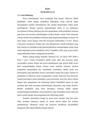 BAB I
PENDAHULUAN
1.1. Latar Belakang
Kunci pembangunan masa mendatang bagi bangsa indonesia adalah
pendidikan. sebab dengan pendidikan diharapkan setiap individu dapat
meningkatkan kualitas keberadaannya dan mampu berpartisipasi dalam gerak
pembangunan. Dengan pesatnya perkembangan dunia di era globalisasi
ini,terutama di bidang teknologi dan ilmu pengetahuan, maka pendidikan nasional
juga harus terus-menerus dikembangkan seirama dengan zaman. Pada umumnya
sebuah sekolah dan pendidikan bertujuan pada bagaimanakehidupan manusia itu
harus ditata, sesuai dengan nilai-nilai kewajaran dankeadaban (civility). Semua
orang pasti mempunyai harapan dan cita-citabagaimana sebuah kehidupan yang
baik. Karena itu pendidikan pada gilirannyaberperan mempersiapkan setiap orang
untuk berperilaku penuh keadaban(civility). Keadaban inilah yang secara praktis
sangat dibutuhkan dalam setiapgerak dan perilaku.
Dalam undang-undang Republik Indonesia No. 20 Tahun 2003 BAB I
Pasal 1 ayat 1 bahwa Pendidikan adalah usaha sadar dan terencana untuk
mewujudkan suasana belajar dan proses pembelajaran agar peserta didik secara
aktif mengembangkan potensi dirinya untuk memiliki kekuatan spiritual
keagamaan, pengendalian diri, kepribadian, kecerdasan, akhlak mulia sera
keterampilan yang diperlukan dirinya, masyarakat, bangsa dan negara. Selama ini
pendidikan di Indonesia masih menggunakan metode tradisional dan dikotomis
(terjadi pemisahan) antara pendidikan yang berorientasi iman dan takwa (imtak)
dengan ilmu pengetahuan dan tekhnologi (iptek). Pendidikan seperti ini tidak
memadai lagi untuk merespon perkembangan masyarakat yang sangat dinamis.
Metode pendidikan yang harus diterapkan sekarang adalah dengan
mengembangkan pendidikan yang integralistik yang memadukan antara iman dan
takwa (imtak) dengan ilmu pengetahuan dan tekhnologi (iptek).
Semakin melemahnya bangsa ini pasca krisis moneter yang kita alami
telah membuat Indonesia berada di urutan bawah dalam hal kualitas
pendidikannya. Minimnya sarana dan prasarana pendukung menyebabkan
pengajaran tidak dapat dilakukan dengan optimal.
 