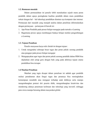 1.2. Rumusan masalah
Dalam permasalahan ini penulis lebih menekankan sejauh mana peran
pendidik dalam upaya peningkatan kualitas pendidik dalam mutu pendidikan
terkait dengan hal – hal teknologi pendidikan diantara nya komputer dan internet.
Pertanyaan dari masalah yang menjadi analisa dalam penelitian diformulasikan
dengan pertanyaan – pertanyaan di bawah ini:
1. Apa Peran Pendidik pada proses belajar-mengajar pada metode e-Learning
2. Bagaimana proses upaya membangun budaya belajar melalui pengembangan
e-Learning
1.3. Tujuan Penulisan
Penulis menyusun karya tulis ilmiah ini dengan tujuan :
1. Untuk mengetahui seberapa besar tugas dan peran pokok seorang pendidik
atau pengajar pada proses belajar-mengajar
2. Mengupayakan agar tugas dan peran pokok seorang pendidik dalam PBM bisa
dijalankan oleh setiap guru dengan baik yang pada akhirnya tujuan utama
pendidikan bisa tercapai
1.4 Manfaat Penulisan
Manfaat yang ingin dicapai dalam penulisan ini adalah agar pendidik
melaui pemahaman akan fungsi tugas dan perannya bisa meningkatkan
kemampuan mendidik atau mengajar terhadap anak didiknya serta mampu
mengembangkan potensi diri peserta didik, mengembangkan kreativitas dan
mendorong adanya penemuan keilmuan dan teknologi yang inovatif, sehingga
para siswa mampu bersaing dalam masyarakat global.
 