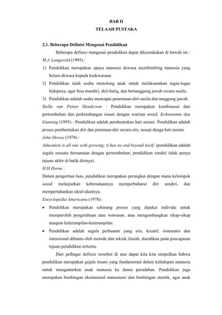 BAB II
TELAAH PUSTAKA
2.1. Beberapa Definisi Mengenai Pendidikan
Beberapa definisi mengenai pendidikan dapat dikemukakan di bawah ini :
M.J. Langeveld (1995) :
1) Pendidikan merupakan upaya manusia dewasa membimbing manusia yang
belum dewasa kepada kedewasaan.
2) Pendidikan ialah usaha menolong anak untuk melaksanakan tugas-tugas
hidupnya, agar bisa mandiri, akil-baliq, dan bertanggung jawab secara susila.
3) Pendidikan adalah usaha mencapai penentuan-diri-susila dan tanggung jawab.
Stella van Petten Henderson : Pendidikan merupakan kombinasai dari
pertumbuhan dan perkembangan insani dengan warisan sosial. Kohnstamm dan
Gunning (1995) : Pendidikan adalah pembentukan hati nurani. Pendidikan adalah
proses pembentukan diri dan penetuan-diri secara etis, sesuai denga hati nurani.
John Dewey (1978) :
Aducation is all one with growing; it has no end beyond itself. (pendidikan adalah
segala sesuatu bersamaan dengan pertumbuhan; pendidikan sendiri tidak punya
tujuan akhir di balik dirinya).
H.H Horne :
Dalam pengertian luas, pendidikan merupakan perangkat dengan mana kelompok
sosial melanjutkan keberadaannya memperbaharui diri sendiri, dan
mempertahankan ideal-idealnya.
Encyclopedia Americana (1978) :
 Pendidikan merupakan sebarang proses yang dipakai individu untuk
memperoleh pengetahuan atau wawasan, atau mengembangkan sikap-sikap
ataupun keterampilan-keterampilan.
 Pendidikan adalah segala perbuatan yang etis, kreatif, sistematis dan
intensional dibantu oleh metode dan teknik ilmiah, diarahkan pada pencapaian
tujuan pendidikan tertentu.
Dari pelbagai definisi tersebut di atas dapat kita kita simpulkan bahwa
pendidikan merupakan gejala insani yang fundamental dalam kehidupan manusia
untuk mengantarkan anak manusia ke dunia peradaban. Pendidikan juga
merupakan bimbingan eksistensial manusiawi dan bimbingan otentik, agar anak
 
