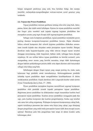 belajar mengenali jatidirinya yang unik, bisa bertahan hidup, dan mampu
memiliki, melanjutkan-mengembangkan warisan-warisan sosial generasi yang
terdahulu.
2.2. Tujuan dan Proses Pendidikan
Tujuan pendidikan memuat gambaran tentang nilai-nilai yang baik, luhur,
pantas, benar, dan indah untuk kehidupan. Karena itu tujuan pendidikan memiliki
dua fungsi yaitu memberi arah kepada segenap kegiatan pendidikan dan
merupakan sesuatu yang ingin dicapai oleh segenap kegiatan pendidikan.
Sebagai suatu komponen pendidikan, tujuan pendidikan menduduki posisi
penting diantara komponen-komponen pendidikan lainnya. Dapat dikatakan
bahwa seluruh komponen dari seluruh kegiatan pendidikan dilakukan semata-
mata terarah kepada atau ditujukan untuk pencapaian tujuan tersebut. Dengan
demikian maka kegiatan-kegiatan yang tidak relevan dengan tujuan tersebut
dianggap menyimpang, tidak fungsional, bahkan salah, sehingga harus dicegah
terjadinya. Di sini terlihat bahwa tujuan pendidikan itu bersifat normatif, yaitu
mengandung unsur norma yang bersifat memaksa, tetapi tidak bertentangan
dengan hakikat perkembangan peserta didik serta dapat diterima oleh masyarakat
sebagai nilai hidup yang baik.
Sehubungan dengan fungsi tujuan yang sangat penting itu, maka suatu
keharusan bagi pendidik untuk memahaminya. Kekurangpahaman pendidik
terhadap tujuan pendidikan dapat mengakibatkan kesalahpahaman di dalam
melaksanakan pendidikan. Gejala demikian oleh Langeveld disebut salah teoritis
(Umar Tirtarahardja dan La Sula, 37 : 2000).
Proses pendidikan merupakan kegiatan memobilisasi segenap komponen
pendidikan oleh pendidik terarah kepada pencapaian tujuan pendidikan.
Bagaimana proses pendidikan itu dilaksanakan sangat menentukan kualitas hasil
pencapaian tujuan pendidikan. Kualitas proses pendidikan menggejala pada dua
segi, yaitu kualitas komponen dan kualitas pengelolaannya. Kedua segi tersebut
satu sama lain saling tergantung. Walaupun komponen-komponennya cukup baik,
seperti tersedianya prasarana dan sarana serta biaya yang cukup, juga ditunjang
dengan pengelolaan yang andal maka pencapaian tujuan tidak akan tercapai secara
optimal. Demikian pula bila pengelolaan baik tetapi di dalam kondisi serba
kekurangan, akan
 