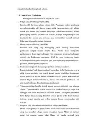 mengakibatkan hasil yang tidak optimal.
2.3. Unsur-Unsur Pendidikan
Proses pendidikan melibatkan banyak hal, yaitu :
1) Subjek yang dibimbing (peserta didik).
Peserta didik berstatus sebagai subjek didik. Pandangan modern cenderung
menyebut demikian oleh karena peserta didik (tanpa pandang usia) adalah
subjek atau pribadi yang otonom, yang ingin diakui keberadaannya. Selaku
pribadi yang memiliki ciri khas dan otonomi, ia ingin mengembangkan diri
(mendidik diri) secara terus menerus guna memecahkan masalah-masalah
hidup yang dijumpai sepanjang hidupnya
2) Orang yang membimbing (pendidik).
Pendidik ialah orang yang bertanggung jawab terhadap pelaksanaan
pendidikan dengan sasaran peserta didik. Peserta didik mengalami
pendidikannya dalam tiga lingkungan yaitu lingkungan keluarga, lingkungan
sekolah, dan lingkungan masyarakat. Sebab itu yang bertanggung jawab
terhadap pendidikan yaitu orang tua, guru, pemimpin program pembelajaran,
pelatihan, dan masyarakat/organisasi.
3) Interaksi antara peserta didik dengan pendidik (interaksi edukatif).
Interaksi edukatif pada dasarnya adalah komunikasi timbal balik antar peserta
didik dengan pendidik yang terarah kepada tujuan pendidikan. Pencapaian
tujuan pendidikan secara optimal ditempuh melalui proses berkomunikasi
intensif dengan memanifulasikan isi, metode serta alat-alat pendidikan. Ke
arah mana bimbingan ditujukan (tujuan pendidikan).
4) Tujuan pendidikan bersifat abstrak karena memuat nilai-nilai yang sifatnya
abstrak. Tujuan demikian bersifat umum, ideal, dan kandungannya sangat luas
sehingga sulit untuk dilaksanakan di dalam praktek. Sedangkan pendidikan
harus berupa tindakan yang ditujukan kepada peserta didik dalam kondisi
tertentu, tempat tertentu, dan waktu tertentu dengan menggunakan alat
tertentu.
5) Pengaruh yang diberikan dalam bimbingan (materi pendidikan).
Dalam sistem pendidikan persekolahan, materi telah diramu dalam kurikulum
yang akan disajikan sebagai sarana pencapaian tujuan. Materi ini meliputi
materi inti maupun muatan lokal. Materi inti bersifat nasional yang
 