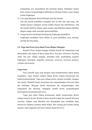 mengandung misi pengendalian dan persatuan bangsa. Sedangkan muatan
lokal misinya mengembangkan kebhinekaan kekayaan budaya sesuai dengan
kondisi lingkungan.
6) Cara yang digunakan dalam bimbingan (alat dan metode).
Alat dan metode pendidikan merupakan dua sisi dari satu mata uang. Alat
melihat jenisnya sedangkan metode melihat efisiensi dan efektifitasnya. Alat
dan metode diartikan sebagai segala sesuatu yang dilakukan ataupun diadakan
dengan sengaja untuk mencapai tujuan pendidikan.
7) Tempat peristiwa bimbingan berlangsung (lingkungan pendidikan).
Lingkungan pendidikan biasa disebut tri pusat pendidikan yaitu keluarga,
sekolah dan masyarakat.
2.4. Tugas dan Peran Guru dalam Proses Belajar-Mengajar
Kegiatan Proses belajar-mengajar meliputi banyak hal sebagaimana yang
dikemukakan oleh Adams & Decey dalam Basic Principles Of Student Teaching,
antara lain guru sebagai pengajar, pemimpin kelas, pembimbing, pengatur
lingkungan, partissipan, ekspeditor, perencana, suvervisor, motivator, penanya,
evaluator dan konselor.
Tugas Guru
Guru memiliki tugas yang beragam yang berimplementasi dalam bentuk
pengabdian. Tugas tersebut meliputi bidang profesi, bidang kemanusiaan dan
bidang kemasyarakatan. Tugas guru sebagai profesi meliputi mendidik, mengajar
dan melatih. Mendidik berarti meneruskan dan mengembangkan nilai-nilai hidup
dan kehidupan. Mengajar berarti meneruskan dan mengembangkan ilmu
pengetahuan dan teknologi. Sedangkan melatih berarti mengembangkan
keterampilan-keterampilan pada siswa.
Tugas guru dalam bidang kemanusiaan adalah memposisikan dirinya
sebagai orang tua ke dua. Dimana ia harus menarik simpati dan menjadi idola para
siswanya. Adapun yang diberikan atau disampaikan guru hendaklah dapat
memotivasi hidupnya terutama dalam belajar. Bila seorang guru berlaku kurang
menarik, maka kegagalan awal akan tertanam dalam diri siswa.
 