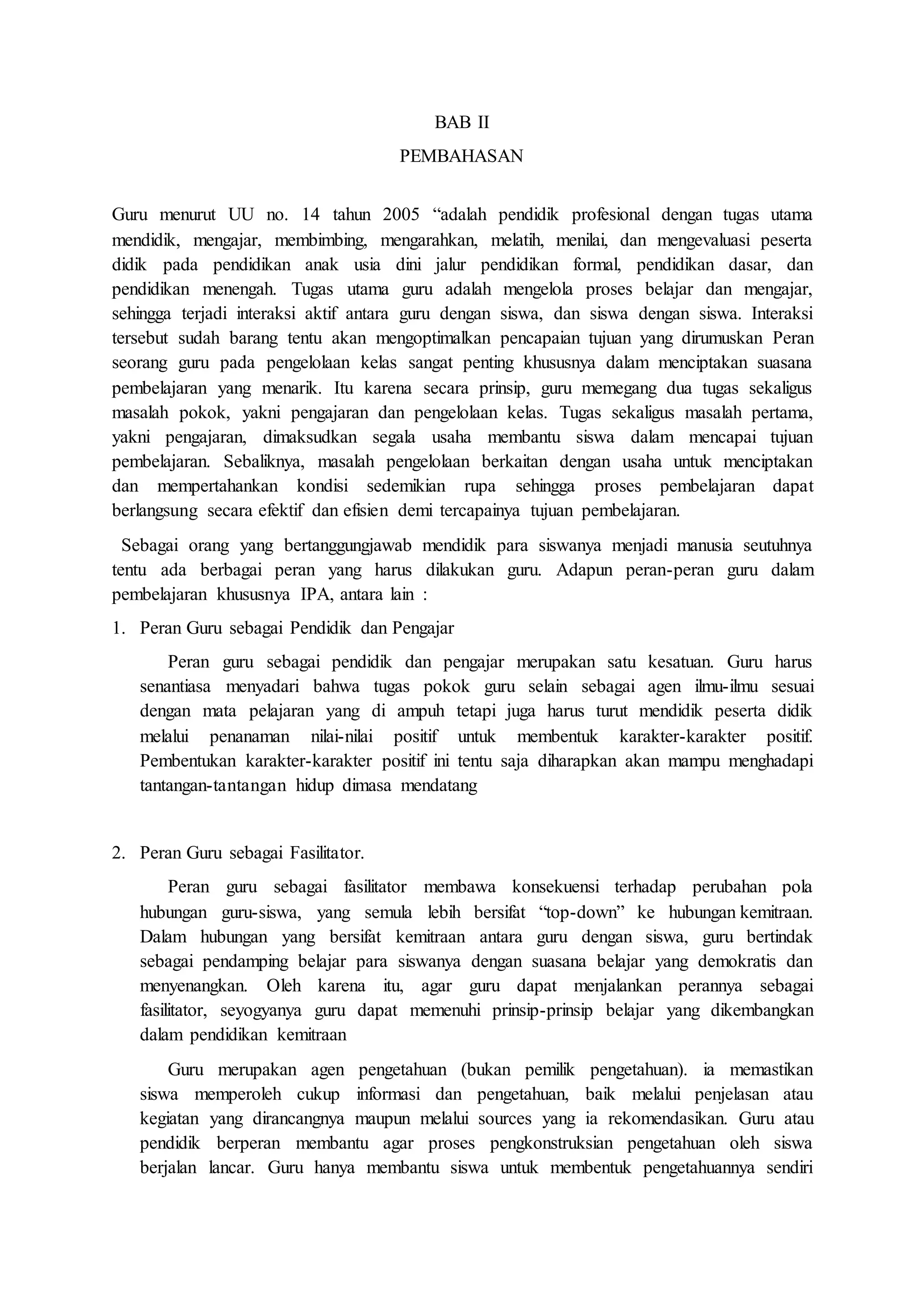 BAB II 
PEMBAHASAN 
Guru menurut UU no. 14 tahun 2005 “adalah pendidik profesional dengan tugas utama 
mendidik, mengajar, membimbing, mengarahkan, melatih, menilai, dan mengevaluasi peserta 
didik pada pendidikan anak usia dini jalur pendidikan formal, pendidikan dasar, dan 
pendidikan menengah. Tugas utama guru adalah mengelola proses belajar dan mengajar, 
sehingga terjadi interaksi aktif antara guru dengan siswa, dan siswa dengan siswa. Interaksi 
tersebut sudah barang tentu akan mengoptimalkan pencapaian tujuan yang dirumuskan Peran 
seorang guru pada pengelolaan kelas sangat penting khususnya dalam menciptakan suasana 
pembelajaran yang menarik. Itu karena secara prinsip, guru memegang dua tugas sekaligus 
masalah pokok, yakni pengajaran dan pengelolaan kelas. Tugas sekaligus masalah pertama, 
yakni pengajaran, dimaksudkan segala usaha membantu siswa dalam mencapai tujuan 
pembelajaran. Sebaliknya, masalah pengelolaan berkaitan dengan usaha untuk menciptakan 
dan mempertahankan kondisi sedemikian rupa sehingga proses pembelajaran dapat 
berlangsung secara efektif dan efisien demi tercapainya tujuan pembelajaran. 
Sebagai orang yang bertanggungjawab mendidik para siswanya menjadi manusia seutuhnya 
tentu ada berbagai peran yang harus dilakukan guru. Adapun peran-peran guru dalam 
pembelajaran khususnya IPA, antara lain : 
1. Peran Guru sebagai Pendidik dan Pengajar 
Peran guru sebagai pendidik dan pengajar merupakan satu kesatuan. Guru harus 
senantiasa menyadari bahwa tugas pokok guru selain sebagai agen ilmu-ilmu sesuai 
dengan mata pelajaran yang di ampuh tetapi juga harus turut mendidik peserta didik 
melalui penanaman nilai-nilai positif untuk membentuk karakter-karakter positif. 
Pembentukan karakter-karakter positif ini tentu saja diharapkan akan mampu menghadapi 
tantangan-tantangan hidup dimasa mendatang 
2. Peran Guru sebagai Fasilitator. 
Peran guru sebagai fasilitator membawa konsekuensi terhadap perubahan pola 
hubungan guru-siswa, yang semula lebih bersifat “top-down” ke hubungan kemitraan. 
Dalam hubungan yang bersifat kemitraan antara guru dengan siswa, guru bertindak 
sebagai pendamping belajar para siswanya dengan suasana belajar yang demokratis dan 
menyenangkan. Oleh karena itu, agar guru dapat menjalankan perannya sebagai 
fasilitator, seyogyanya guru dapat memenuhi prinsip-prinsip belajar yang dikembangkan 
dalam pendidikan kemitraan 
Guru merupakan agen pengetahuan (bukan pemilik pengetahuan). ia memastikan 
siswa memperoleh cukup informasi dan pengetahuan, baik melalui penjelasan atau 
kegiatan yang dirancangnya maupun melalui sources yang ia rekomendasikan. Guru atau 
pendidik berperan membantu agar proses pengkonstruksian pengetahuan oleh siswa 
berjalan lancar. Guru hanya membantu siswa untuk membentuk pengetahuannya sendiri 
 