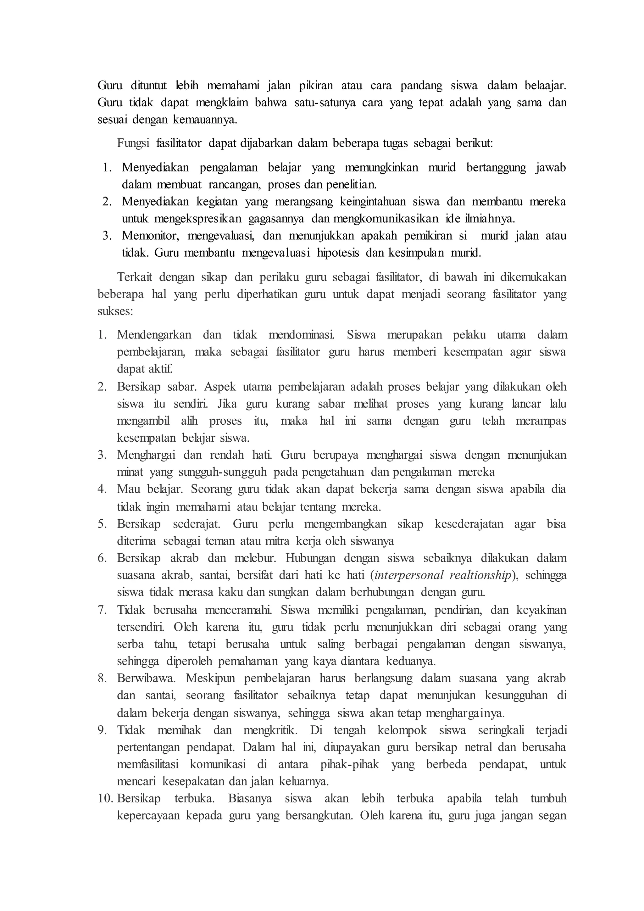 Guru dituntut lebih memahami jalan pikiran atau cara pandang siswa dalam belaajar. 
Guru tidak dapat mengklaim bahwa satu-satunya cara yang tepat adalah yang sama dan 
sesuai dengan kemauannya. 
Fungsi fasilitator dapat dijabarkan dalam beberapa tugas sebagai berikut: 
1. Menyediakan pengalaman belajar yang memungkinkan murid bertanggung jawab 
dalam membuat rancangan, proses dan penelitian. 
2. Menyediakan kegiatan yang merangsang keingintahuan siswa dan membantu mereka 
untuk mengekspresikan gagasannya dan mengkomunikasikan ide ilmiahnya. 
3. Memonitor, mengevaluasi, dan menunjukkan apakah pemikiran si murid jalan atau 
tidak. Guru membantu mengevaluasi hipotesis dan kesimpulan murid. 
Terkait dengan sikap dan perilaku guru sebagai fasilitator, di bawah ini dikemukakan 
beberapa hal yang perlu diperhatikan guru untuk dapat menjadi seorang fasilitator yang 
sukses: 
1. Mendengarkan dan tidak mendominasi. Siswa merupakan pelaku utama dalam 
pembelajaran, maka sebagai fasilitator guru harus memberi kesempatan agar siswa 
dapat aktif. 
2. Bersikap sabar. Aspek utama pembelajaran adalah proses belajar yang dilakukan oleh 
siswa itu sendiri. Jika guru kurang sabar melihat proses yang kurang lancar lalu 
mengambil alih proses itu, maka hal ini sama dengan guru telah merampas 
kesempatan belajar siswa. 
3. Menghargai dan rendah hati. Guru berupaya menghargai siswa dengan menunjukan 
minat yang sungguh-sungguh pada pengetahuan dan pengalaman mereka 
4. Mau belajar. Seorang guru tidak akan dapat bekerja sama dengan siswa apabila dia 
tidak ingin memahami atau belajar tentang mereka. 
5. Bersikap sederajat. Guru perlu mengembangkan sikap kesederajatan agar bisa 
diterima sebagai teman atau mitra kerja oleh siswanya 
6. Bersikap akrab dan melebur. Hubungan dengan siswa sebaiknya dilakukan dalam 
suasana akrab, santai, bersifat dari hati ke hati (interpersonal realtionship), sehingga 
siswa tidak merasa kaku dan sungkan dalam berhubungan dengan guru. 
7. Tidak berusaha menceramahi. Siswa memiliki pengalaman, pendirian, dan keyakinan 
tersendiri. Oleh karena itu, guru tidak perlu menunjukkan diri sebagai orang yang 
serba tahu, tetapi berusaha untuk saling berbagai pengalaman dengan siswanya, 
sehingga diperoleh pemahaman yang kaya diantara keduanya. 
8. Berwibawa. Meskipun pembelajaran harus berlangsung dalam suasana yang akrab 
dan santai, seorang fasilitator sebaiknya tetap dapat menunjukan kesungguhan di 
dalam bekerja dengan siswanya, sehingga siswa akan tetap menghargainya. 
9. Tidak memihak dan mengkritik. Di tengah kelompok siswa seringkali terjadi 
pertentangan pendapat. Dalam hal ini, diupayakan guru bersikap netral dan berusaha 
memfasilitasi komunikasi di antara pihak-pihak yang berbeda pendapat, untuk 
mencari kesepakatan dan jalan keluarnya. 
10. Bersikap terbuka. Biasanya siswa akan lebih terbuka apabila telah tumbuh 
kepercayaan kepada guru yang bersangkutan. Oleh karena itu, guru juga jangan segan 
 