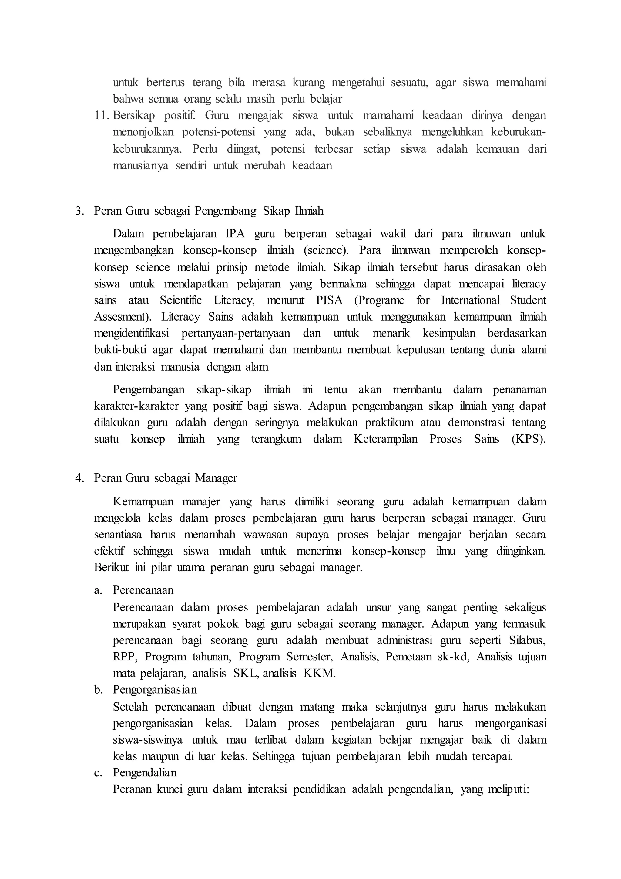 untuk berterus terang bila merasa kurang mengetahui sesuatu, agar siswa memahami 
bahwa semua orang selalu masih perlu belajar 
11. Bersikap positif. Guru mengajak siswa untuk mamahami keadaan dirinya dengan 
menonjolkan potensi-potensi yang ada, bukan sebaliknya mengeluhkan keburukan-keburukannya. 
Perlu diingat, potensi terbesar setiap siswa adalah kemauan dari 
manusianya sendiri untuk merubah keadaan 
3. Peran Guru sebagai Pengembang Sikap Ilmiah 
Dalam pembelajaran IPA guru berperan sebagai wakil dari para ilmuwan untuk 
mengembangkan konsep-konsep ilmiah (science). Para ilmuwan memperoleh konsep-konsep 
science melalui prinsip metode ilmiah. Sikap ilmiah tersebut harus dirasakan oleh 
siswa untuk mendapatkan pelajaran yang bermakna sehingga dapat mencapai literacy 
sains atau Scientific Literacy, menurut PISA (Programe for International Student 
Assesment). Literacy Sains adalah kemampuan untuk menggunakan kemampuan ilmiah 
mengidentifikasi pertanyaan-pertanyaan dan untuk menarik kesimpulan berdasarkan 
bukti-bukti agar dapat memahami dan membantu membuat keputusan tentang dunia alami 
dan interaksi manusia dengan alam 
Pengembangan sikap-sikap ilmiah ini tentu akan membantu dalam penanaman 
karakter-karakter yang positif bagi siswa. Adapun pengembangan sikap ilmiah yang dapat 
dilakukan guru adalah dengan seringnya melakukan praktikum atau demonstrasi tentang 
suatu konsep ilmiah yang terangkum dalam Keterampilan Proses Sains (KPS). 
4. Peran Guru sebagai Manager 
Kemampuan manajer yang harus dimiliki seorang guru adalah kemampuan dalam 
mengelola kelas dalam proses pembelajaran guru harus berperan sebagai manager. Guru 
senantiasa harus menambah wawasan supaya proses belajar mengajar berjalan secara 
efektif sehingga siswa mudah untuk menerima konsep-konsep ilmu yang diinginkan. 
Berikut ini pilar utama peranan guru sebagai manager. 
a. Perencanaan 
Perencanaan dalam proses pembelajaran adalah unsur yang sangat penting sekaligus 
merupakan syarat pokok bagi guru sebagai seorang manager. Adapun yang termasuk 
perencanaan bagi seorang guru adalah membuat administrasi guru seperti Silabus, 
RPP, Program tahunan, Program Semester, Analisis, Pemetaan sk-kd, Analisis tujuan 
mata pelajaran, analisis SKL, analisis KKM. 
b. Pengorganisasian 
Setelah perencanaan dibuat dengan matang maka selanjutnya guru harus melakukan 
pengorganisasian kelas. Dalam proses pembelajaran guru harus mengorganisasi 
siswa-siswinya untuk mau terlibat dalam kegiatan belajar mengajar baik di dalam 
kelas maupun di luar kelas. Sehingga tujuan pembelajaran lebih mudah tercapai. 
c. Pengendalian 
Peranan kunci guru dalam interaksi pendidikan adalah pengendalian, yang meliputi: 
 