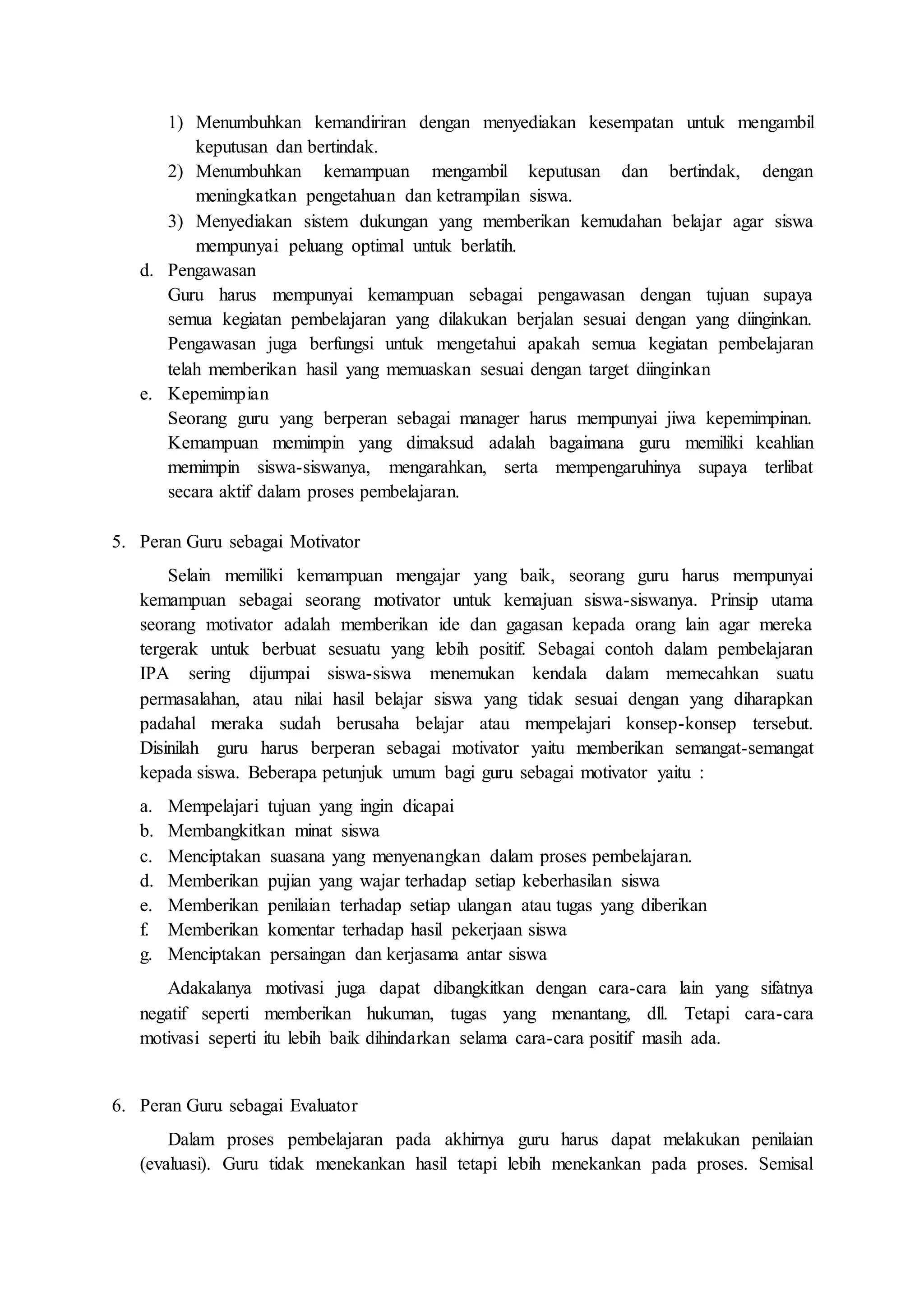 1) Menumbuhkan kemandiriran dengan menyediakan kesempatan untuk mengambil 
keputusan dan bertindak. 
2) Menumbuhkan kemampuan mengambil keputusan dan bertindak, dengan 
meningkatkan pengetahuan dan ketrampilan siswa. 
3) Menyediakan sistem dukungan yang memberikan kemudahan belajar agar siswa 
mempunyai peluang optimal untuk berlatih. 
d. Pengawasan 
Guru harus mempunyai kemampuan sebagai pengawasan dengan tujuan supaya 
semua kegiatan pembelajaran yang dilakukan berjalan sesuai dengan yang diinginkan. 
Pengawasan juga berfungsi untuk mengetahui apakah semua kegiatan pembelajaran 
telah memberikan hasil yang memuaskan sesuai dengan target diinginkan 
e. Kepemimpian 
Seorang guru yang berperan sebagai manager harus mempunyai jiwa kepemimpinan. 
Kemampuan memimpin yang dimaksud adalah bagaimana guru memiliki keahlian 
memimpin siswa-siswanya, mengarahkan, serta mempengaruhinya supaya terlibat 
secara aktif dalam proses pembelajaran. 
5. Peran Guru sebagai Motivator 
Selain memiliki kemampuan mengajar yang baik, seorang guru harus mempunyai 
kemampuan sebagai seorang motivator untuk kemajuan siswa-siswanya. Prinsip utama 
seorang motivator adalah memberikan ide dan gagasan kepada orang lain agar mereka 
tergerak untuk berbuat sesuatu yang lebih positif. Sebagai contoh dalam pembelajaran 
IPA sering dijumpai siswa-siswa menemukan kendala dalam memecahkan suatu 
permasalahan, atau nilai hasil belajar siswa yang tidak sesuai dengan yang diharapkan 
padahal meraka sudah berusaha belajar atau mempelajari konsep-konsep tersebut. 
Disinilah guru harus berperan sebagai motivator yaitu memberikan semangat-semangat 
kepada siswa. Beberapa petunjuk umum bagi guru sebagai motivator yaitu : 
a. Mempelajari tujuan yang ingin dicapai 
b. Membangkitkan minat siswa 
c. Menciptakan suasana yang menyenangkan dalam proses pembelajaran. 
d. Memberikan pujian yang wajar terhadap setiap keberhasilan siswa 
e. Memberikan penilaian terhadap setiap ulangan atau tugas yang diberikan 
f. Memberikan komentar terhadap hasil pekerjaan siswa 
g. Menciptakan persaingan dan kerjasama antar siswa 
Adakalanya motivasi juga dapat dibangkitkan dengan cara-cara lain yang sifatnya 
negatif seperti memberikan hukuman, tugas yang menantang, dll. Tetapi cara-cara 
motivasi seperti itu lebih baik dihindarkan selama cara-cara positif masih ada. 
6. Peran Guru sebagai Evaluator 
Dalam proses pembelajaran pada akhirnya guru harus dapat melakukan penilaian 
(evaluasi). Guru tidak menekankan hasil tetapi lebih menekankan pada proses. Semisal 
 