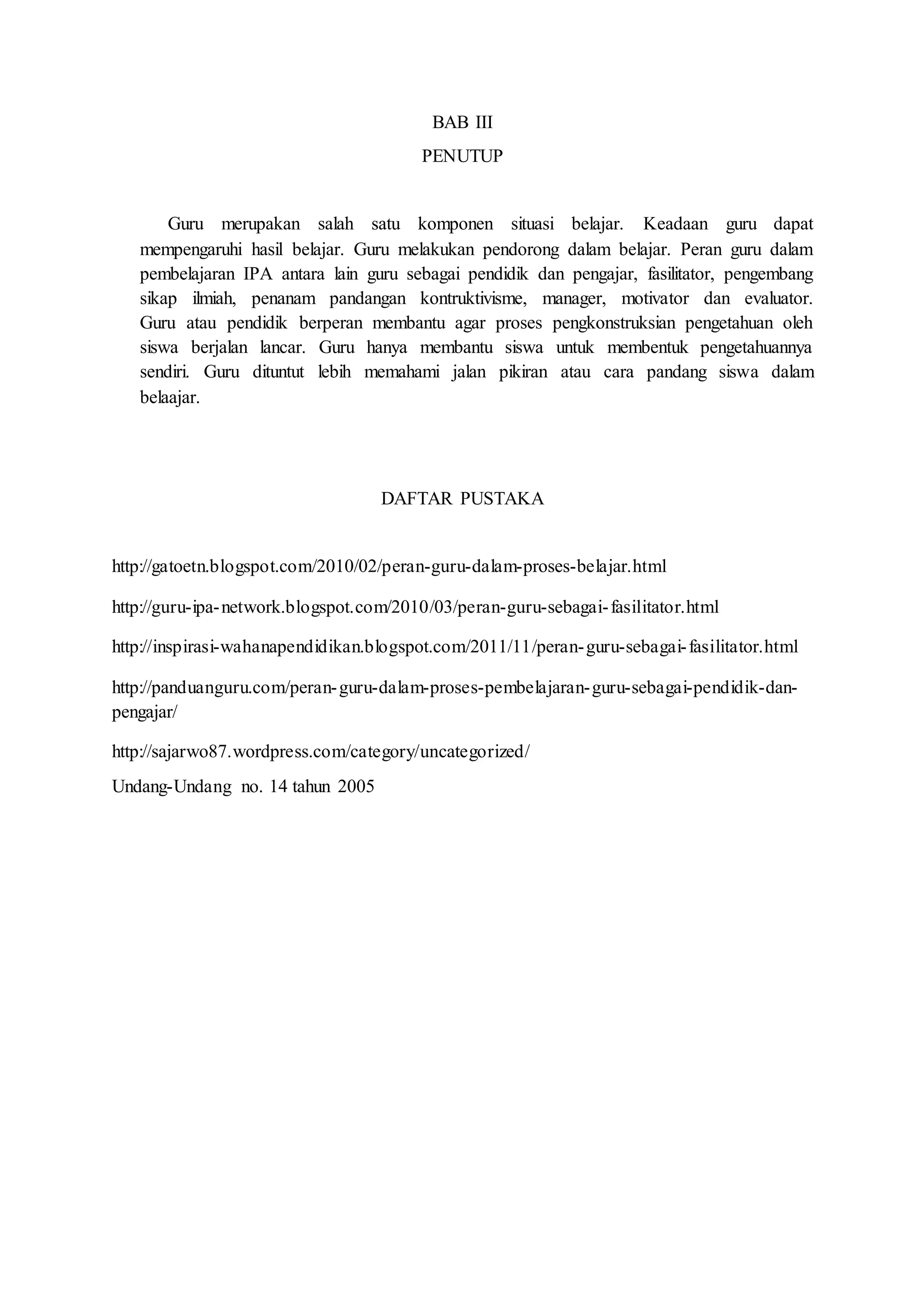 BAB III 
PENUTUP 
Guru merupakan salah satu komponen situasi belajar. Keadaan guru dapat 
mempengaruhi hasil belajar. Guru melakukan pendorong dalam belajar. Peran guru dalam 
pembelajaran IPA antara lain guru sebagai pendidik dan pengajar, fasilitator, pengembang 
sikap ilmiah, penanam pandangan kontruktivisme, manager, motivator dan evaluator. 
Guru atau pendidik berperan membantu agar proses pengkonstruksian pengetahuan oleh 
siswa berjalan lancar. Guru hanya membantu siswa untuk membentuk pengetahuannya 
sendiri. Guru dituntut lebih memahami jalan pikiran atau cara pandang siswa dalam 
belaajar. 
DAFTAR PUSTAKA 
http://gatoetn.blogspot.com/2010/02/peran-guru-dalam-proses-belajar.html 
http://guru-ipa-network.blogspot.com/2010/03/peran-guru-sebagai- fasilitator.html 
http://inspirasi-wahanapendidikan.blogspot.com/2011/11/peran-guru-sebagai- fasilitator.html 
http://panduanguru.com/peran-guru-dalam-proses-pembelajaran-guru-sebagai-pendidik-dan-pengajar/ 
http://sajarwo87.wordpress.com/category/uncategorized/ 
Undang-Undang no. 14 tahun 2005 
