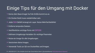 | SEACON 2017 | Per Anhalter durch den Cloud Native Stack | @LeanderReimer #cloudnativenerd #qaware
Einige Tips für den Umgang mit Docker
• Kenne dein Base-Image! Auf die Größe kommt es an.
• Ein Docker Build muss wiederholbar sein.
• Jeder RUN Befehl erzeugt ein Layer. Nutze Mehrfachbefehle!
• Entferne temporäre Dateien.
• Veröffentliche wichtige Ports mit EXPOSE.
• Deﬁniere Umgebungs-Variablen für wichtige Parameter.
• Nutze ein Image für alle Umgebungen.
• Versioniere deine Images.
• Verwende Tools zur QS von Dockerﬁles und Images.
31
 