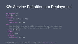 | SEACON 2017 | Per Anhalter durch den Cloud Native Stack | @LeanderReimer #cloudnativenerd #qaware
K8s Service Deﬁnition pro Deployment
46
apiVersion: v1
kind: Service
metadata:
name: zwitscher-service
labels:
zwitscher: service
spec:
# use NodePort here to be able to access the port on each node
# use LoadBalancer for external load-balanced IP if supported
type: NodePort
ports:
- port: 8080
selector:
zwitscher: service
 