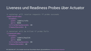 | SEACON 2017 | Per Anhalter durch den Cloud Native Stack | @LeanderReimer #cloudnativenerd #qaware
Liveness und Readiness Probes über Actuator
48
# container will receive requests if probe succeeds
readinessProbe:
httpGet:
path: /admin/info
port: 8080
initialDelaySeconds: 30
timeoutSeconds: 5
# container will be killed if probe fails
livenessProbe:
httpGet:
path: /admin/health
port: 8080
initialDelaySeconds: 90
timeoutSeconds: 10
 