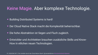 | SEACON 2017 | Per Anhalter durch den Cloud Native Stack | @LeanderReimer #cloudnativenerd #qaware
Keine Magie. Aber komplexe Technologie.
• Building Distributed Systems is hard!
• Der Cloud Native Stack macht die Komplexität beherrschbar.
• Die hohe Abstraktion ist Segen und Fluch zugleich.
• Entwickler und Architekten brauchen zusätzliche Skills und Know-
How in etlichen neuen Technologien.
51
 