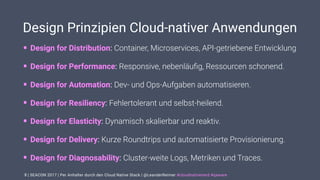 | SEACON 2017 | Per Anhalter durch den Cloud Native Stack | @LeanderReimer #cloudnativenerd #qaware
Design Prinzipien Cloud-nativer Anwendungen
• Design for Distribution: Container, Microservices, API-getriebene Entwicklung
• Design for Performance: Responsive, nebenläuﬁg, Ressourcen schonend.
• Design for Automation: Dev- und Ops-Aufgaben automatisieren.
• Design for Resiliency: Fehlertolerant und selbst-heilend.
• Design for Elasticity: Dynamisch skalierbar und reaktiv.
• Design for Delivery: Kurze Roundtrips und automatisierte Provisionierung.
• Design for Diagnosability: Cluster-weite Logs, Metriken und Traces.
8
 
