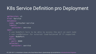 | OOP 2017 | A Hitchhiker’s Guide to the Cloud Native Stack | @adersberger @LeanderReimer #cloudnativenerd #qaware
K8s Service Deﬁnition pro Deployment
43
apiVersion: v1
kind: Service
metadata:
name: zwitscher-service
labels:
zwitscher: service
spec:
# use NodePort here to be able to access the port on each node
# use LoadBalancer for external load-balanced IP if supported
type: NodePort
ports:
- port: 8080
selector:
zwitscher: service
 