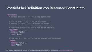 | OOP 2017 | A Hitchhiker’s Guide to the Cloud Native Stack | @adersberger @LeanderReimer #cloudnativenerd #qaware
Vorsicht bei Deﬁnition von Resource Constraints
44
resources:
# Define resources to help K8S scheduler
# CPU is specified in units of cores
# Memory is specified in units of bytes
# required resources for a Pod to be started
requests:
memory: "128Mi"
cpu: "250m"
# the Pod will be restarted if limits are exceeded
limits:
memory: "192Mi"
cpu: "500m"
 