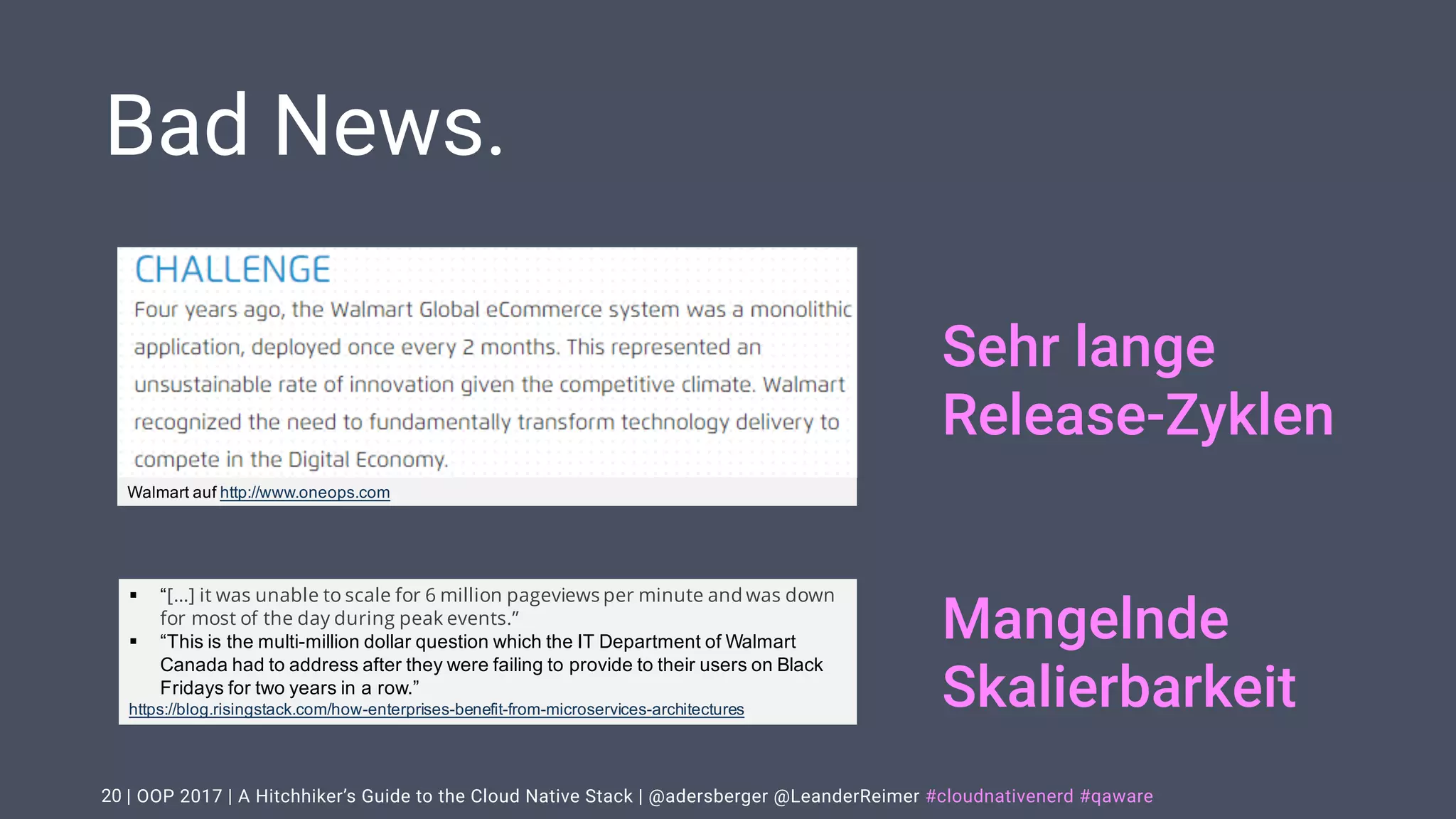 | OOP 2017 | A Hitchhiker’s Guide to the Cloud Native Stack | @adersberger @LeanderReimer #cloudnativenerd #qaware
Bad News.
20
§ “[…] it was unable to scale for 6 million pageviews per minute and was down
for most of the day during peak events.”
§ “This is the multi-million dollar question which the IT Department of Walmart
Canada had to address after they were failing to provide to their users on Black
Fridays for two years in a row.”
https://blog.risingstack.com/how-enterprises-benefit-from-microservices-architectures
Walmart auf http://www.oneops.com
Sehr lange
Release-Zyklen
Mangelnde
Skalierbarkeit
 