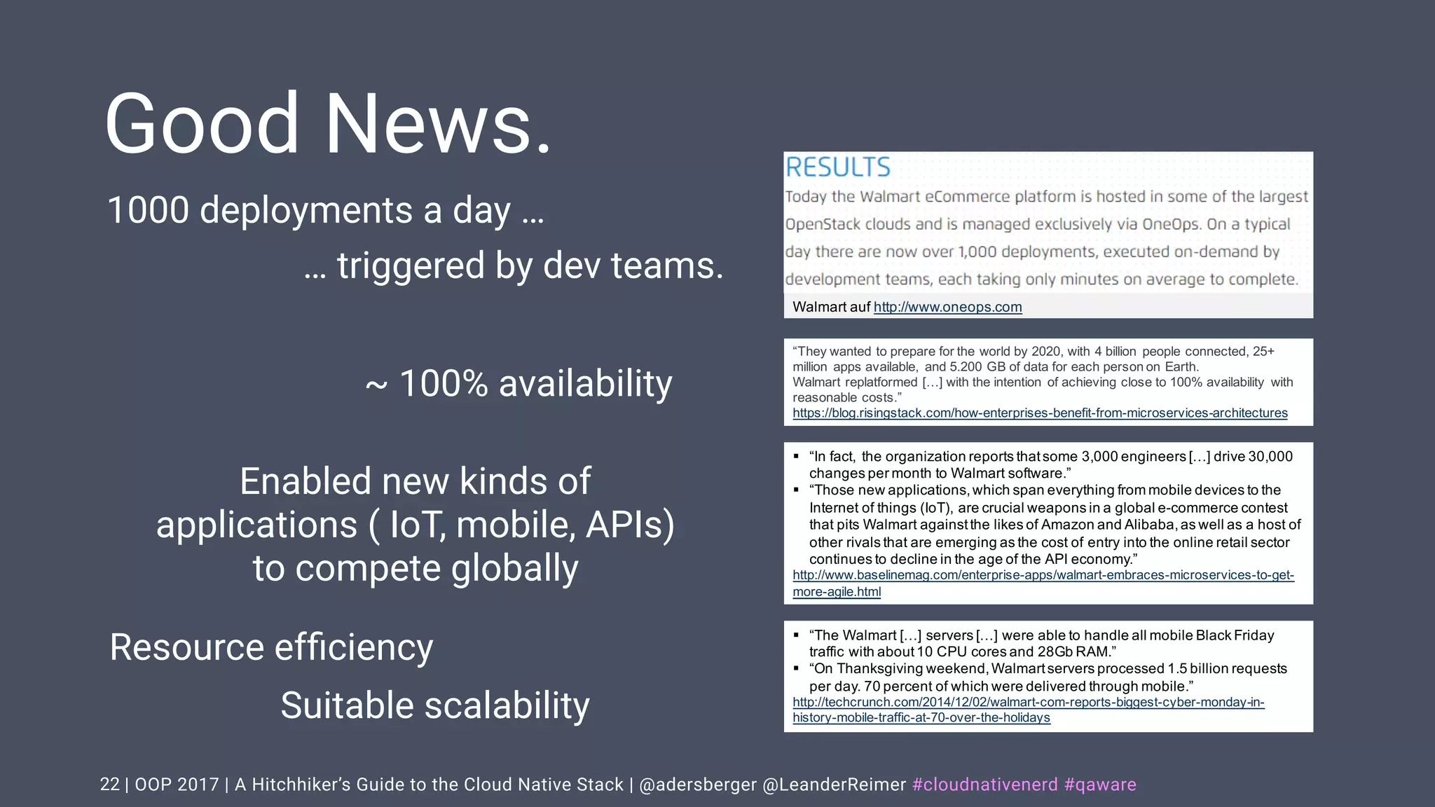 | OOP 2017 | A Hitchhiker’s Guide to the Cloud Native Stack | @adersberger @LeanderReimer #cloudnativenerd #qaware
Good News.
22
Walmart auf http://www.oneops.com
“They wanted to prepare for the world by 2020, with 4 billion people connected, 25+
million apps available, and 5.200 GB of data for each person on Earth.
Walmart replatformed […] with the intention of achieving close to 100% availability with
reasonable costs.”
https://blog.risingstack.com/how-enterprises-benefit-from-microservices-architectures
§ “In fact, the organization reports thatsome 3,000 engineers […] drive 30,000
changes per month to Walmart software.”
§ “Those new applications,which span everything from mobile devices to the
Internet of things (IoT), are crucial weapons in a global e-commerce contest
that pits Walmart againstthe likes of Amazon and Alibaba,as well as a host of
other rivals that are emerging as the cost of entry into the online retail sector
continues to decline in the age of the API economy.”
http://www.baselinemag.com/enterprise-apps/walmart-embraces-microservices-to-get-
more-agile.html
§ “The Walmart […] servers […] were able to handle all mobile Black Friday
traffic with about10 CPU cores and 28Gb RAM.”
§ “On Thanksgiving weekend,Walmartservers processed 1.5 billion requests
per day. 70 percent of which were delivered through mobile.”
http://techcrunch.com/2014/12/02/walmart-com-reports-biggest-cyber-monday-in-
history-mobile-traffic-at-70-over-the-holidays
1000 deployments a day …
… triggered by dev teams.
~ 100% availability
Resource efﬁciency
Suitable scalability
Enabled new kinds of
applications ( IoT, mobile, APIs)
to compete globally
 