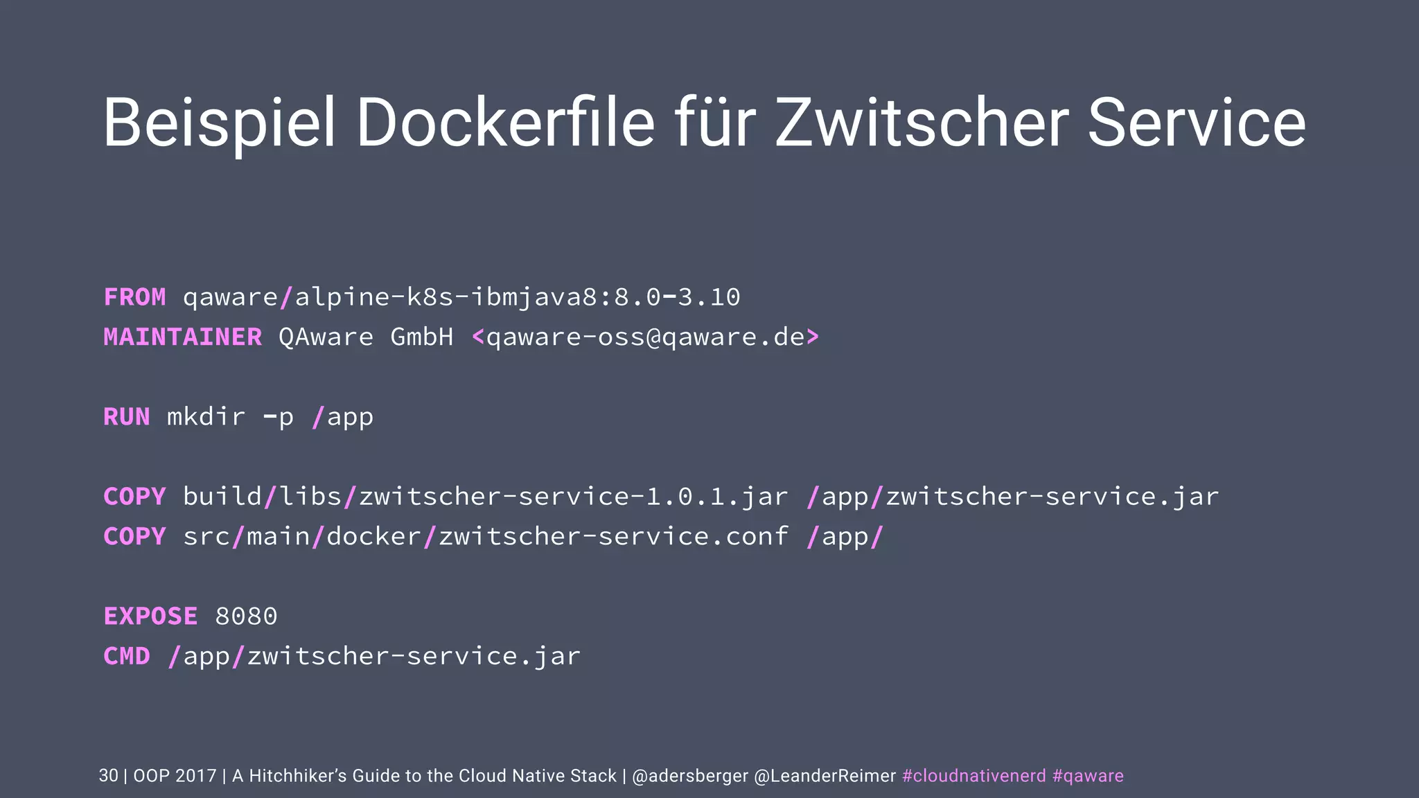 | OOP 2017 | A Hitchhiker’s Guide to the Cloud Native Stack | @adersberger @LeanderReimer #cloudnativenerd #qaware
Beispiel Dockerﬁle für Zwitscher Service
30
FROM qaware/alpine-k8s-ibmjava8:8.0-3.10 
MAINTAINER QAware GmbH <qaware-oss@qaware.de> 
 
RUN mkdir -p /app 
 
COPY build/libs/zwitscher-service-1.0.1.jar /app/zwitscher-service.jar 
COPY src/main/docker/zwitscher-service.conf /app/ 
 
EXPOSE 8080 
CMD /app/zwitscher-service.jar
 