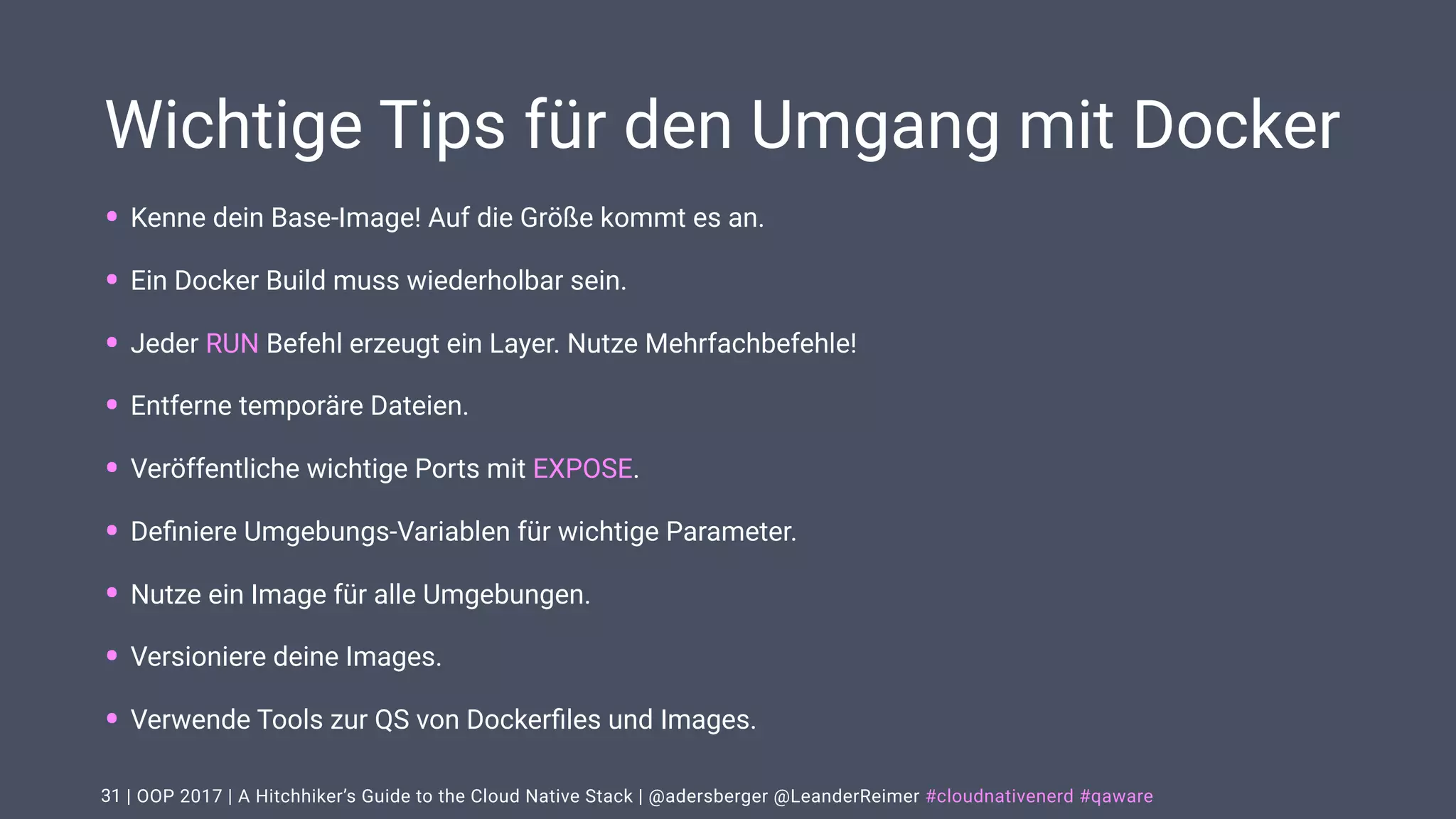 | OOP 2017 | A Hitchhiker’s Guide to the Cloud Native Stack | @adersberger @LeanderReimer #cloudnativenerd #qaware
Wichtige Tips für den Umgang mit Docker
• Kenne dein Base-Image! Auf die Größe kommt es an.
• Ein Docker Build muss wiederholbar sein.
• Jeder RUN Befehl erzeugt ein Layer. Nutze Mehrfachbefehle!
• Entferne temporäre Dateien.
• Veröffentliche wichtige Ports mit EXPOSE.
• Deﬁniere Umgebungs-Variablen für wichtige Parameter.
• Nutze ein Image für alle Umgebungen.
• Versioniere deine Images.
• Verwende Tools zur QS von Dockerﬁles und Images.
31
 