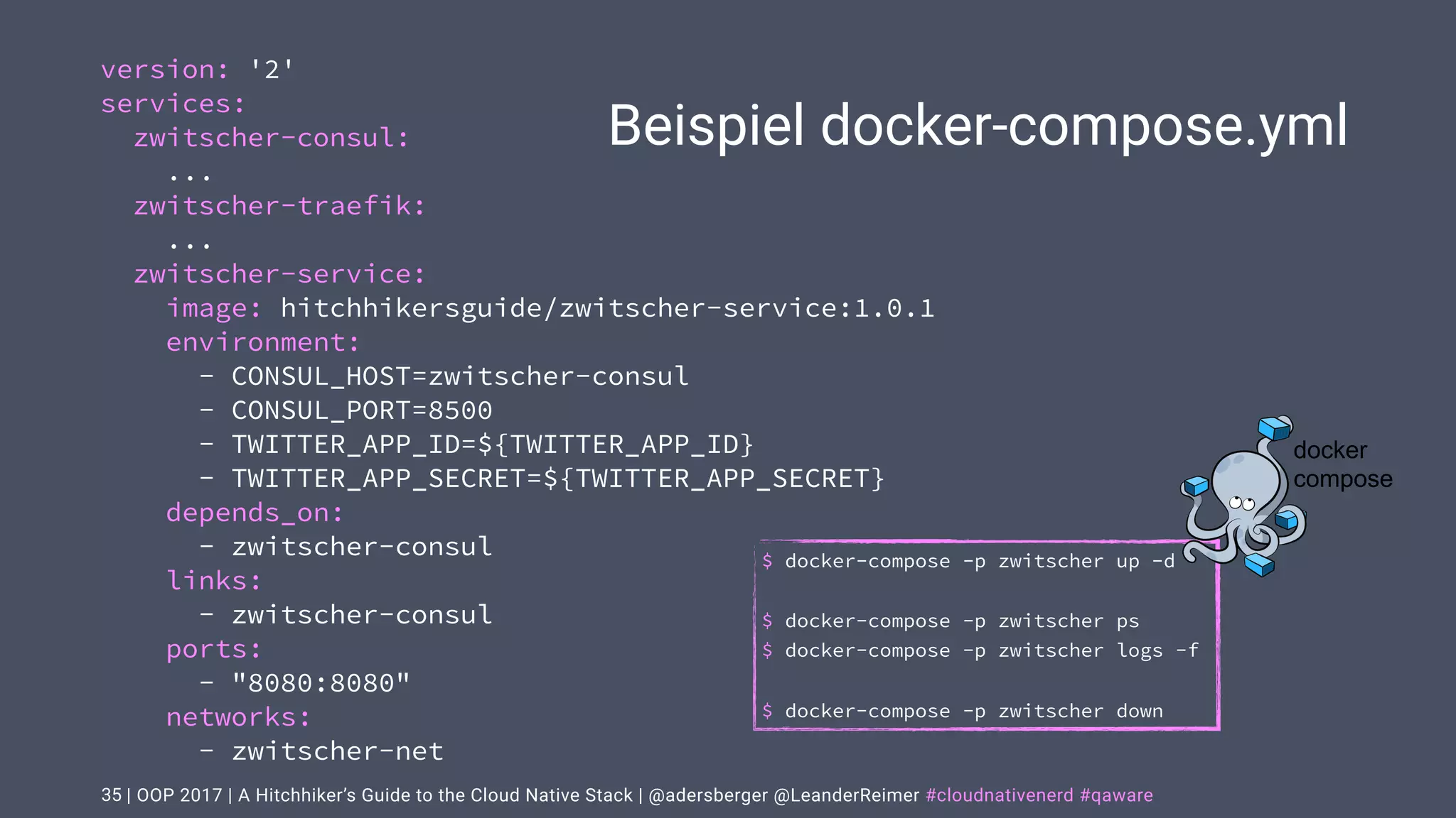 | OOP 2017 | A Hitchhiker’s Guide to the Cloud Native Stack | @adersberger @LeanderReimer #cloudnativenerd #qaware
Beispiel docker-compose.yml
35
version: '2'
services:
zwitscher-consul:
...
zwitscher-traefik:
...
zwitscher-service:
image: hitchhikersguide/zwitscher-service:1.0.1
environment:
- CONSUL_HOST=zwitscher-consul
- CONSUL_PORT=8500
- TWITTER_APP_ID=${TWITTER_APP_ID}
- TWITTER_APP_SECRET=${TWITTER_APP_SECRET}
depends_on:
- zwitscher-consul
links:
- zwitscher-consul
ports:
- "8080:8080"
networks:
- zwitscher-net
$ docker-compose -p zwitscher up -d
$ docker-compose -p zwitscher ps
$ docker-compose -p zwitscher logs -f
$ docker-compose -p zwitscher down
docker
compose
 