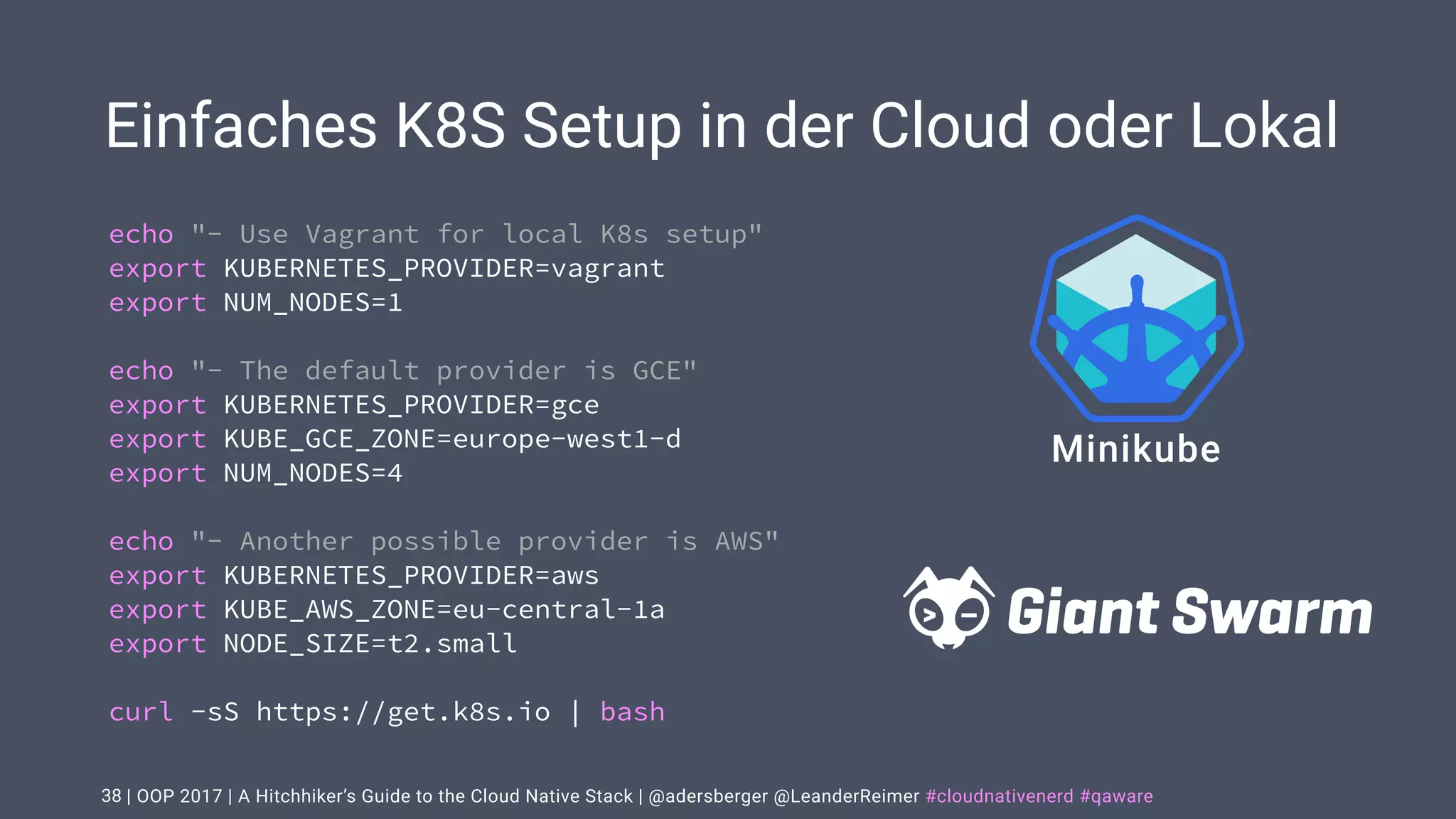 | OOP 2017 | A Hitchhiker’s Guide to the Cloud Native Stack | @adersberger @LeanderReimer #cloudnativenerd #qaware
Einfaches K8S Setup in der Cloud oder Lokal
38
echo "- Use Vagrant for local K8s setup"
export KUBERNETES_PROVIDER=vagrant
export NUM_NODES=1
echo "- The default provider is GCE"
export KUBERNETES_PROVIDER=gce
export KUBE_GCE_ZONE=europe-west1-d
export NUM_NODES=4
echo "- Another possible provider is AWS"
export KUBERNETES_PROVIDER=aws
export KUBE_AWS_ZONE=eu-central-1a
export NODE_SIZE=t2.small
curl -sS https://get.k8s.io | bash
Minikube
 