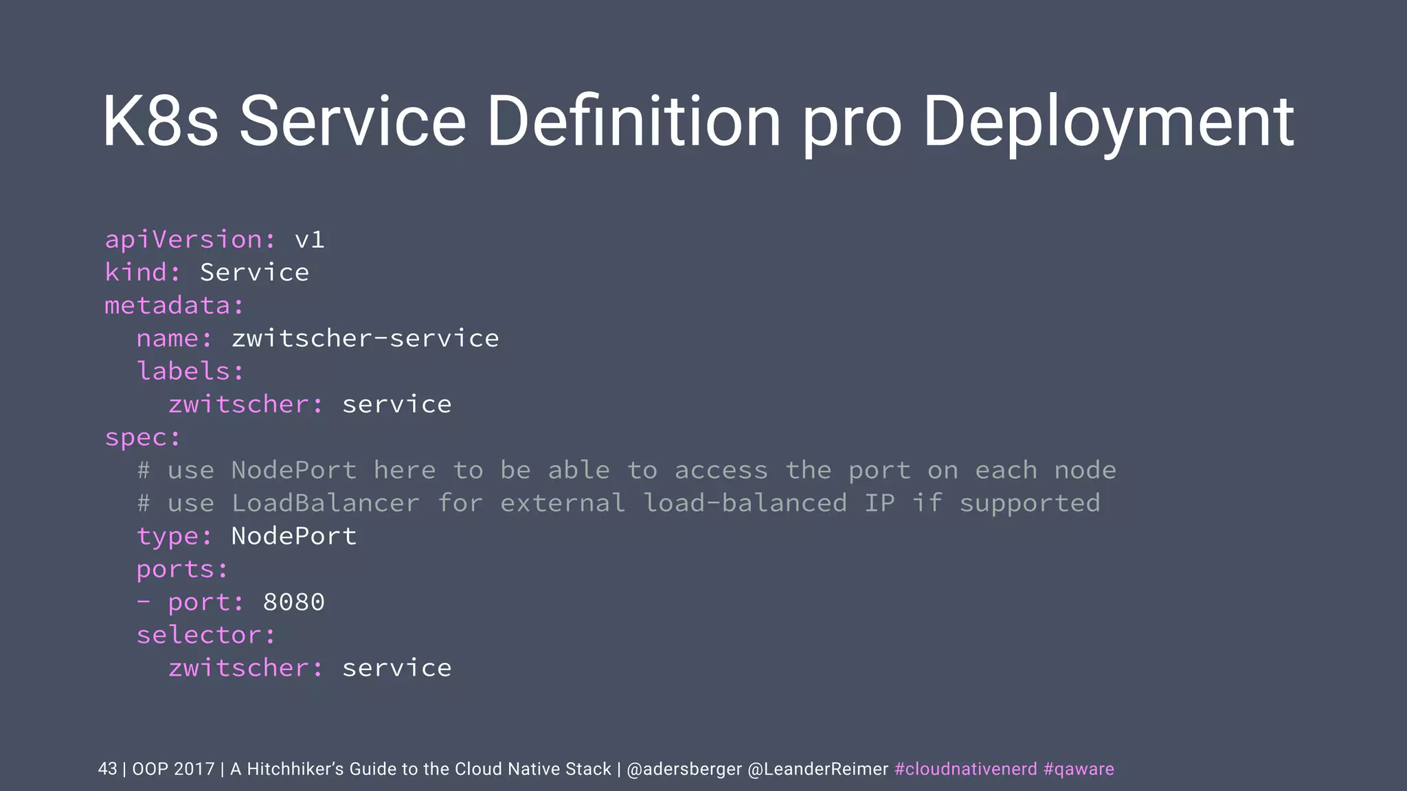 | OOP 2017 | A Hitchhiker’s Guide to the Cloud Native Stack | @adersberger @LeanderReimer #cloudnativenerd #qaware
K8s Service Deﬁnition pro Deployment
43
apiVersion: v1
kind: Service
metadata:
name: zwitscher-service
labels:
zwitscher: service
spec:
# use NodePort here to be able to access the port on each node
# use LoadBalancer for external load-balanced IP if supported
type: NodePort
ports:
- port: 8080
selector:
zwitscher: service
 