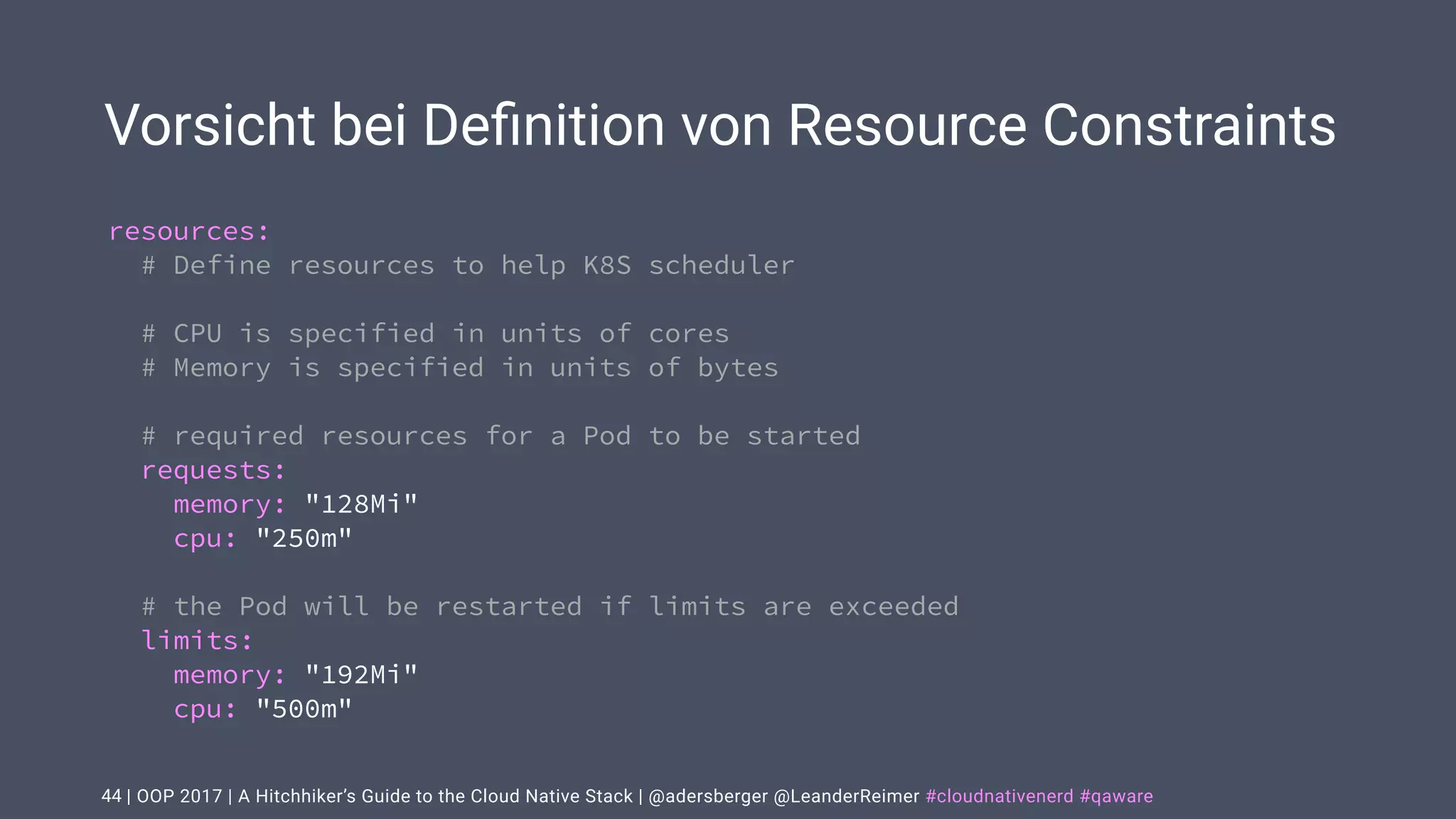 | OOP 2017 | A Hitchhiker’s Guide to the Cloud Native Stack | @adersberger @LeanderReimer #cloudnativenerd #qaware
Vorsicht bei Deﬁnition von Resource Constraints
44
resources:
# Define resources to help K8S scheduler
# CPU is specified in units of cores
# Memory is specified in units of bytes
# required resources for a Pod to be started
requests:
memory: "128Mi"
cpu: "250m"
# the Pod will be restarted if limits are exceeded
limits:
memory: "192Mi"
cpu: "500m"
 