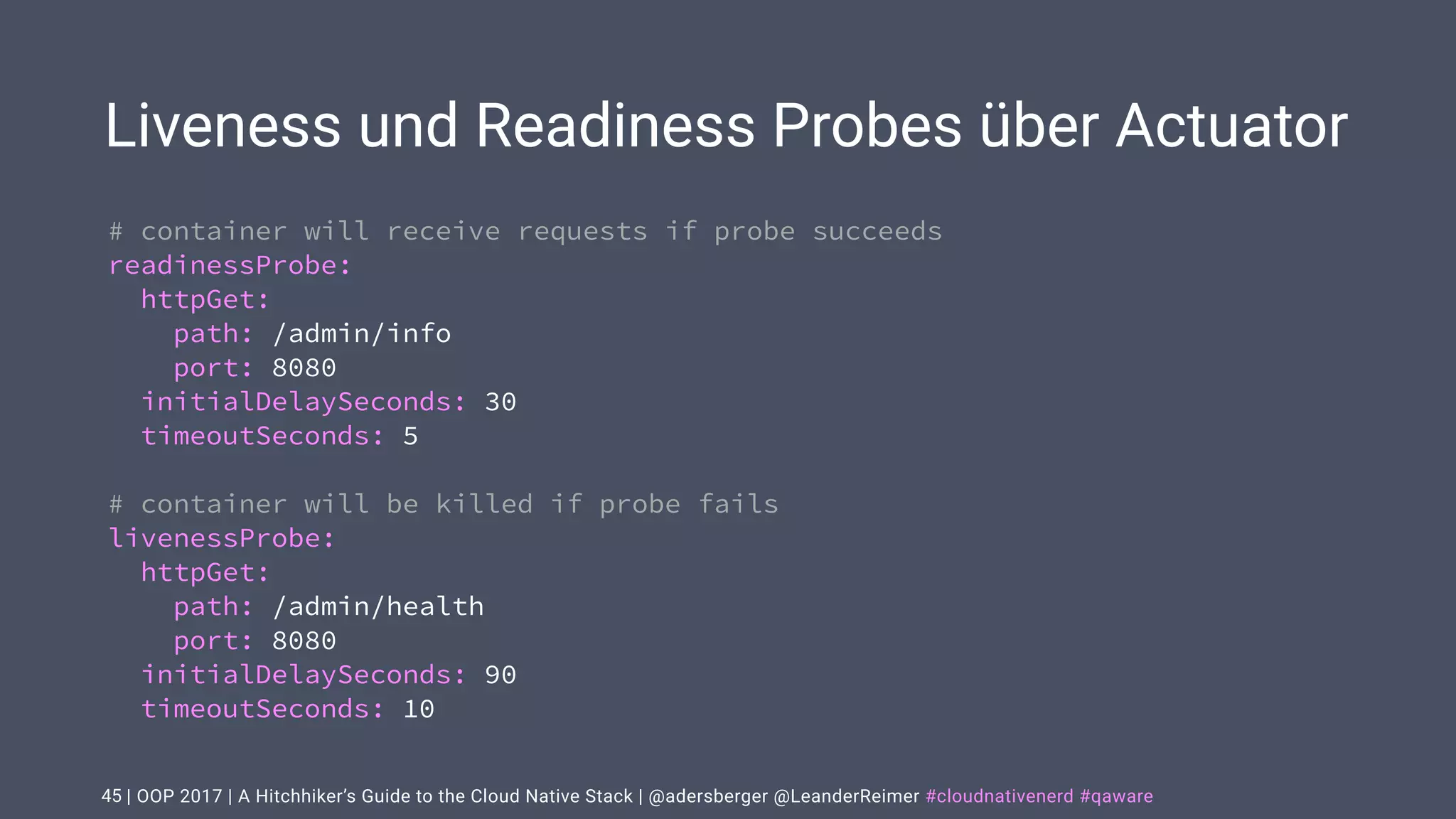 | OOP 2017 | A Hitchhiker’s Guide to the Cloud Native Stack | @adersberger @LeanderReimer #cloudnativenerd #qaware
Liveness und Readiness Probes über Actuator
45
# container will receive requests if probe succeeds
readinessProbe:
httpGet:
path: /admin/info
port: 8080
initialDelaySeconds: 30
timeoutSeconds: 5
# container will be killed if probe fails
livenessProbe:
httpGet:
path: /admin/health
port: 8080
initialDelaySeconds: 90
timeoutSeconds: 10
 
