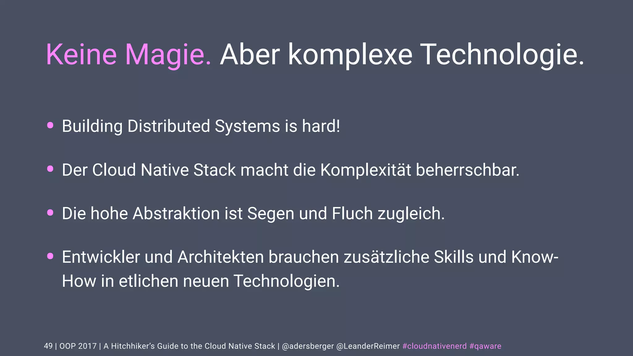 | OOP 2017 | A Hitchhiker’s Guide to the Cloud Native Stack | @adersberger @LeanderReimer #cloudnativenerd #qaware
Keine Magie. Aber komplexe Technologie.
• Building Distributed Systems is hard!
• Der Cloud Native Stack macht die Komplexität beherrschbar.
• Die hohe Abstraktion ist Segen und Fluch zugleich.
• Entwickler und Architekten brauchen zusätzliche Skills und Know-
How in etlichen neuen Technologien.
49
 