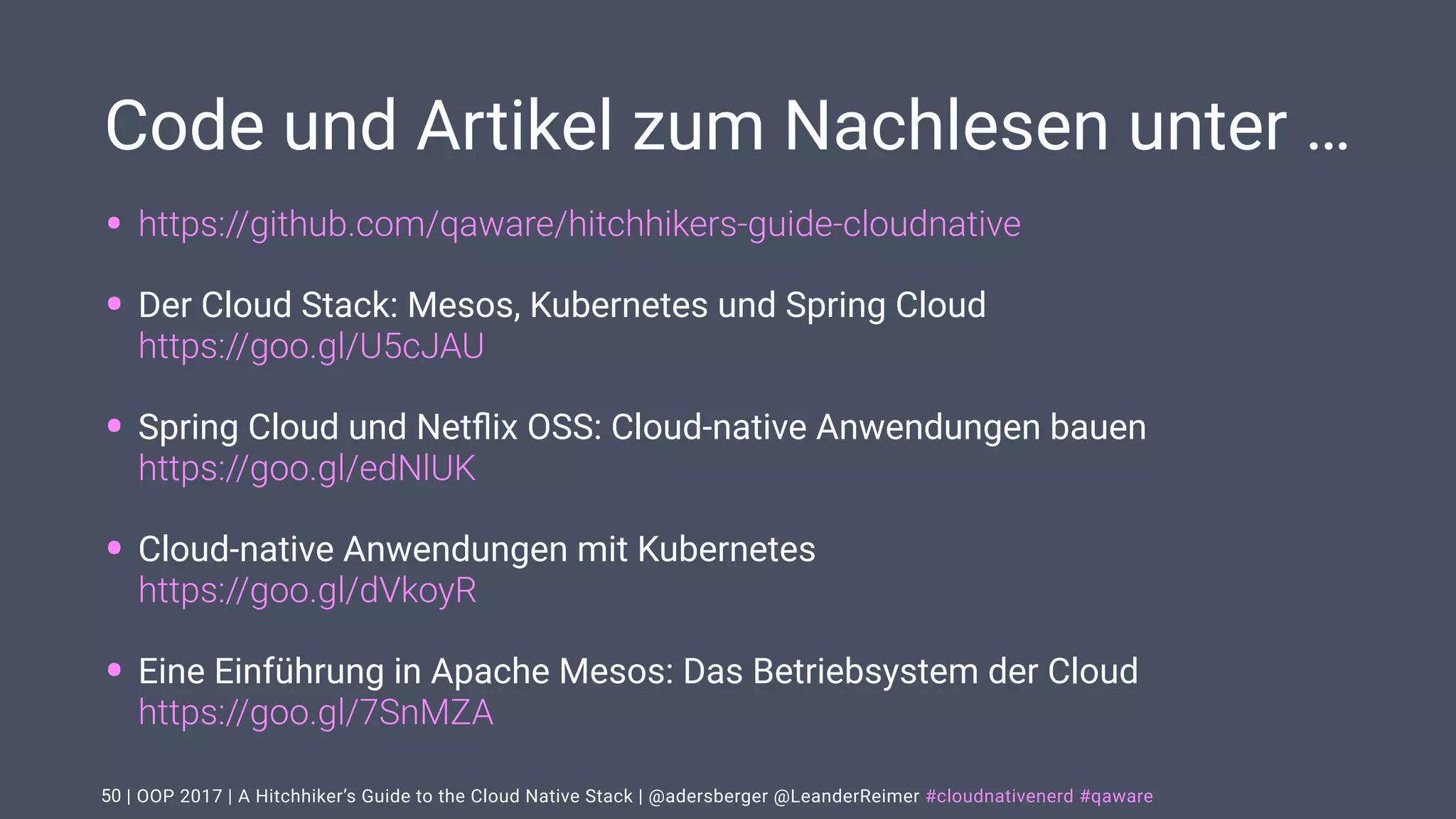 | OOP 2017 | A Hitchhiker’s Guide to the Cloud Native Stack | @adersberger @LeanderReimer #cloudnativenerd #qaware
Code und Artikel zum Nachlesen unter …
• https://github.com/qaware/hitchhikers-guide-cloudnative
• Der Cloud Stack: Mesos, Kubernetes und Spring Cloud  
https://goo.gl/U5cJAU
• Spring Cloud und Netﬂix OSS: Cloud-native Anwendungen bauen 
https://goo.gl/edNlUK
• Cloud-native Anwendungen mit Kubernetes 
https://goo.gl/dVkoyR
• Eine Einführung in Apache Mesos: Das Betriebsystem der Cloud 
https://goo.gl/7SnMZA
50
 