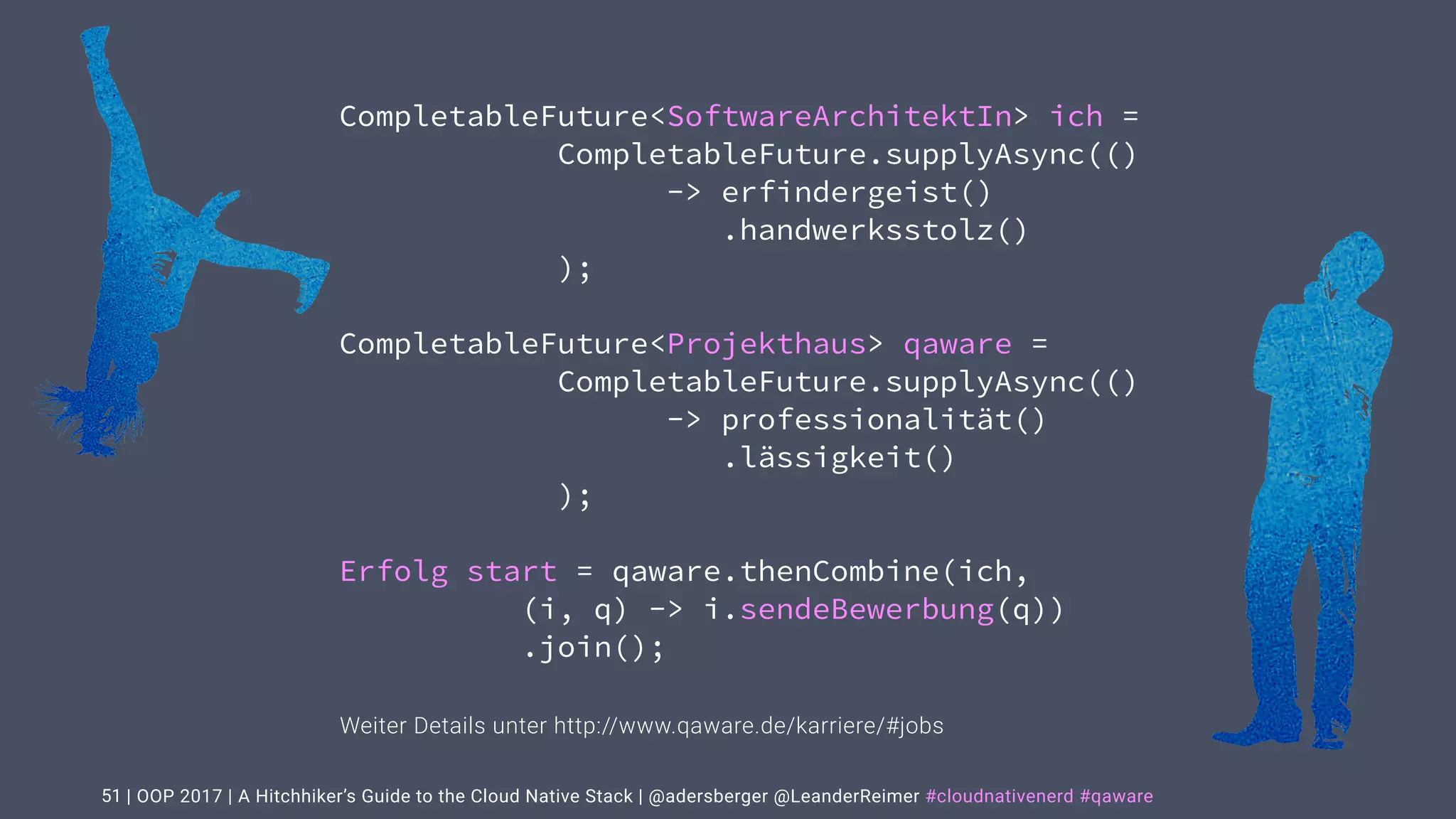 | OOP 2017 | A Hitchhiker’s Guide to the Cloud Native Stack | @adersberger @LeanderReimer #cloudnativenerd #qaware51
CompletableFuture<SoftwareArchitektIn> ich =
CompletableFuture.supplyAsync(()
-> erfindergeist()
.handwerksstolz()
);
CompletableFuture<Projekthaus> qaware =
CompletableFuture.supplyAsync(()
-> professionalität()
.lässigkeit()
);
Erfolg start = qaware.thenCombine(ich,
(i, q) -> i.sendeBewerbung(q))
.join();
Weiter Details unter http://www.qaware.de/karriere/#jobs
 