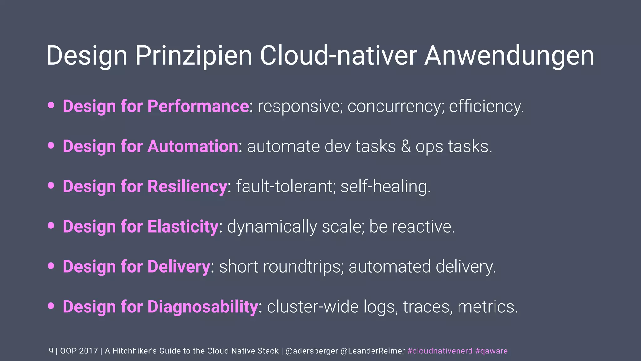 | OOP 2017 | A Hitchhiker’s Guide to the Cloud Native Stack | @adersberger @LeanderReimer #cloudnativenerd #qaware
Design Prinzipien Cloud-nativer Anwendungen
• Design for Performance: responsive; concurrency; efﬁciency.
• Design for Automation: automate dev tasks & ops tasks.
• Design for Resiliency: fault-tolerant; self-healing.
• Design for Elasticity: dynamically scale; be reactive.
• Design for Delivery: short roundtrips; automated delivery.
• Design for Diagnosability: cluster-wide logs, traces, metrics.
9
 