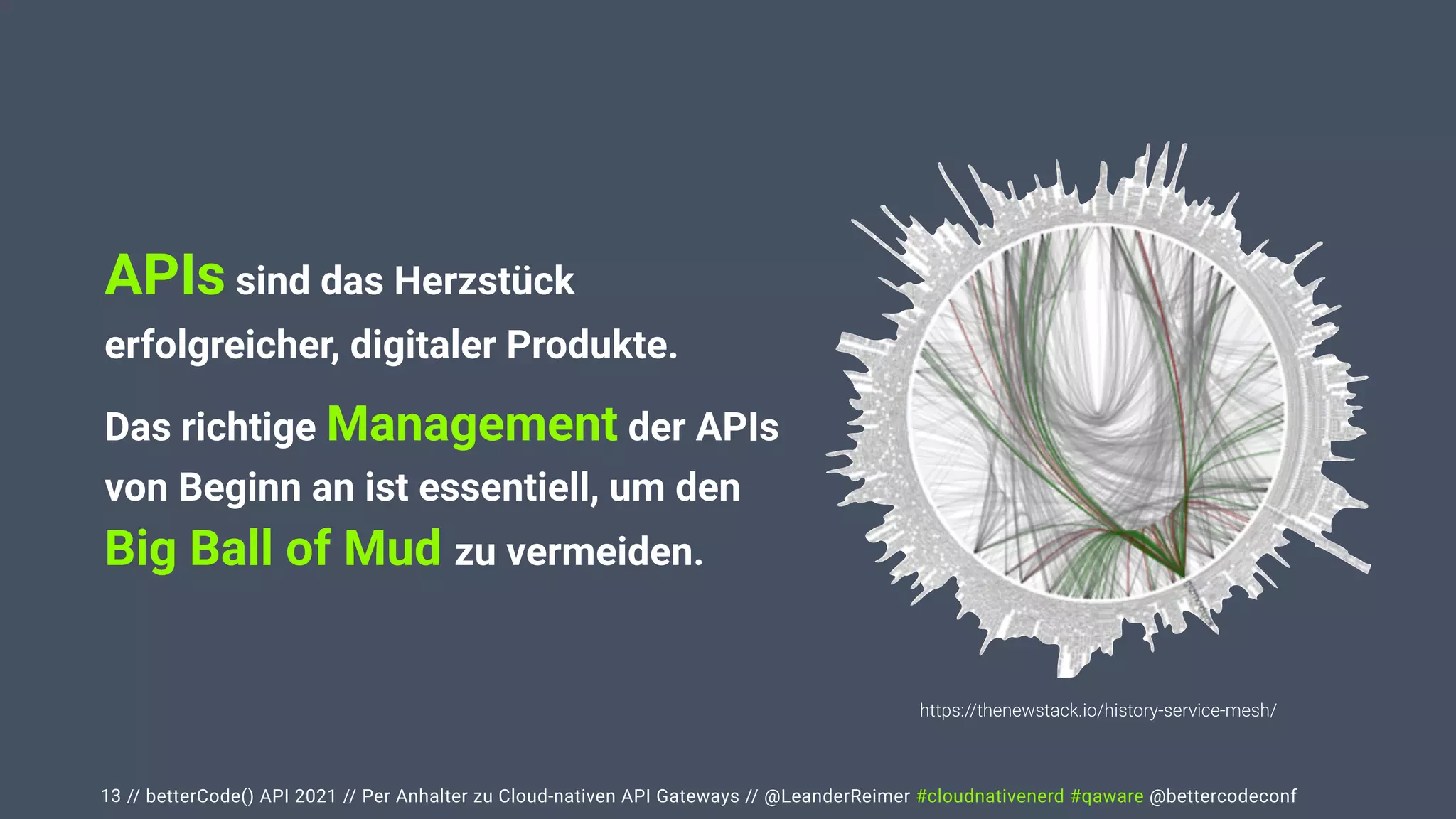 // betterCode() API 2021 // Per Anhalter zu Cloud-nativen API Gateways // @LeanderReimer #cloudnativenerd #qaware @bettercodeconf
13
APIs sind das Herzstück
erfolgreicher, digitaler Produkte.


Das richtige Management der APIs
von Beginn an ist essentiell, um den
 
Big Ball of Mud zu vermeiden.
https://thenewstack.io/history-service-mesh/
 