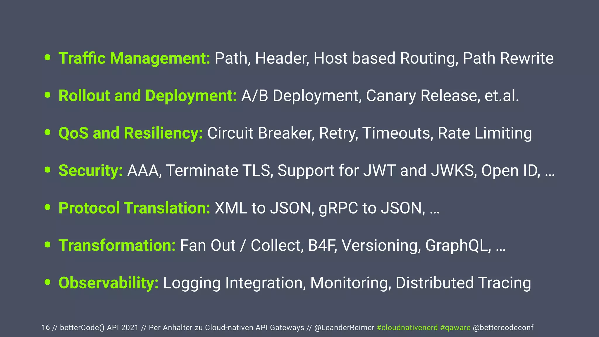 // betterCode() API 2021 // Per Anhalter zu Cloud-nativen API Gateways // @LeanderReimer #cloudnativenerd #qaware @bettercodeconf
• Tra
ffi
c Management: Path, Header, Host based Routing, Path Rewrite


• Rollout and Deployment: A/B Deployment, Canary Release, et.al.


• QoS and Resiliency: Circuit Breaker, Retry, Timeouts, Rate Limiting


• Security: AAA, Terminate TLS, Support for JWT and JWKS, Open ID, …


• Protocol Translation: XML to JSON, gRPC to JSON, …


• Transformation: Fan Out / Collect, B4F, Versioning, GraphQL, …


• Observability: Logging Integration, Monitoring, Distributed Tracing
16
 