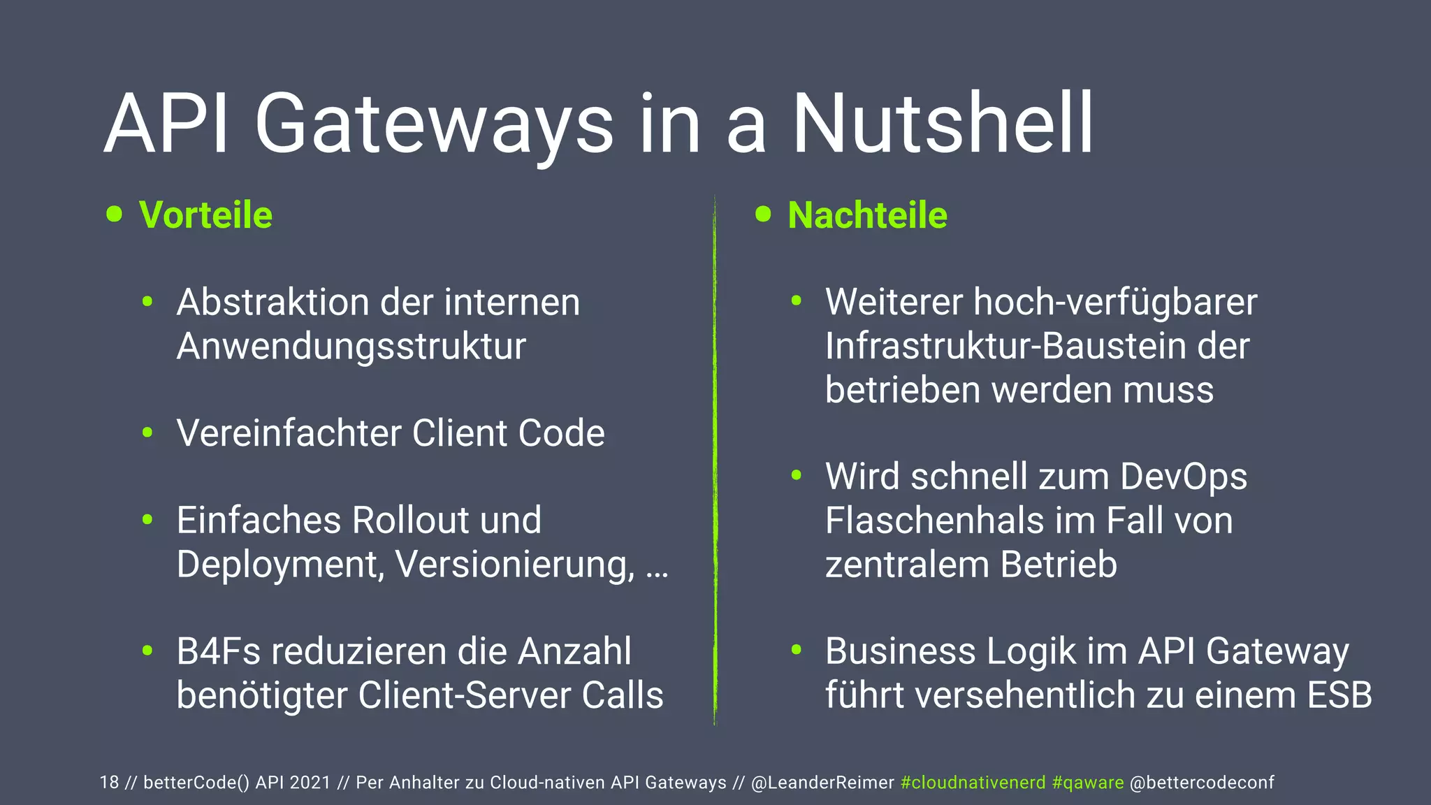 // betterCode() API 2021 // Per Anhalter zu Cloud-nativen API Gateways // @LeanderReimer #cloudnativenerd #qaware @bettercodeconf
API Gateways in a Nutshell
• Vorteile


• Abstraktion der internen
Anwendungsstruktur


• Vereinfachter Client Code


• Einfaches Rollout und
Deployment, Versionierung, …


• B4Fs reduzieren die Anzahl
benötigter Client-Server Calls
18
• Nachteile


• Weiterer hoch-verfügbarer
Infrastruktur-Baustein der
betrieben werden muss


• Wird schnell zum DevOps
Flaschenhals im Fall von
zentralem Betrieb


• Business Logik im API Gateway
führt versehentlich zu einem ESB
 