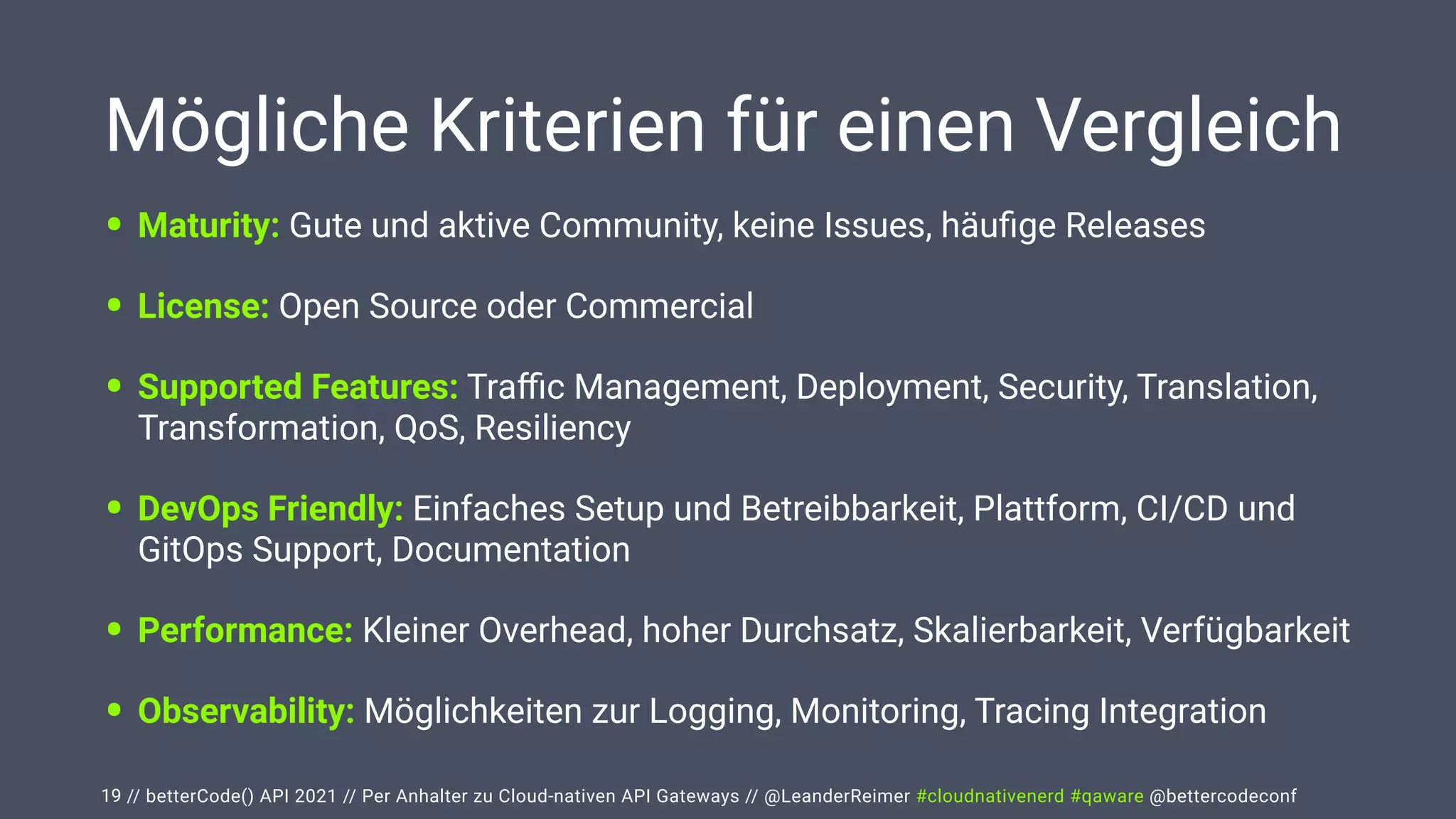 // betterCode() API 2021 // Per Anhalter zu Cloud-nativen API Gateways // @LeanderReimer #cloudnativenerd #qaware @bettercodeconf
Mögliche Kriterien für einen Vergleich
• Maturity: Gute und aktive Community, keine Issues, häu
fi
ge Releases


• License: Open Source oder Commercial


• Supported Features: Tra
ffi
c Management, Deployment, Security, Translation,
Transformation, QoS, Resiliency


• DevOps Friendly: Einfaches Setup und Betreibbarkeit, Plattform, CI/CD und
GitOps Support, Documentation


• Performance: Kleiner Overhead, hoher Durchsatz, Skalierbarkeit, Verfügbarkeit


• Observability: Möglichkeiten zur Logging, Monitoring, Tracing Integration
19
 