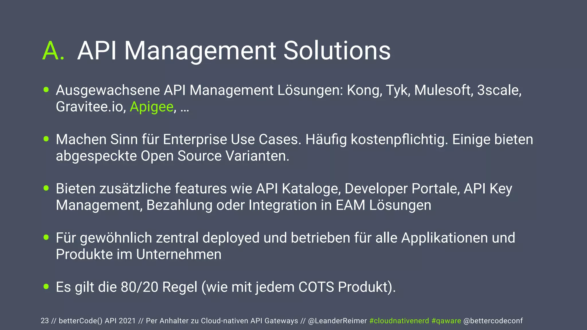 // betterCode() API 2021 // Per Anhalter zu Cloud-nativen API Gateways // @LeanderReimer #cloudnativenerd #qaware @bettercodeconf
A. API Management Solutions
23
• Ausgewachsene API Management Lösungen: Kong, Tyk, Mulesoft, 3scale,
Gravitee.io, Apigee, …


• Machen Sinn für Enterprise Use Cases. Häu
fi
g kostenp
fl
ichtig. Einige bieten
abgespeckte Open Source Varianten.


• Bieten zusätzliche features wie API Kataloge, Developer Portale, API Key
Management, Bezahlung oder Integration in EAM Lösungen


• Für gewöhnlich zentral deployed und betrieben für alle Applikationen und
Produkte im Unternehmen


• Es gilt die 80/20 Regel (wie mit jedem COTS Produkt).
 