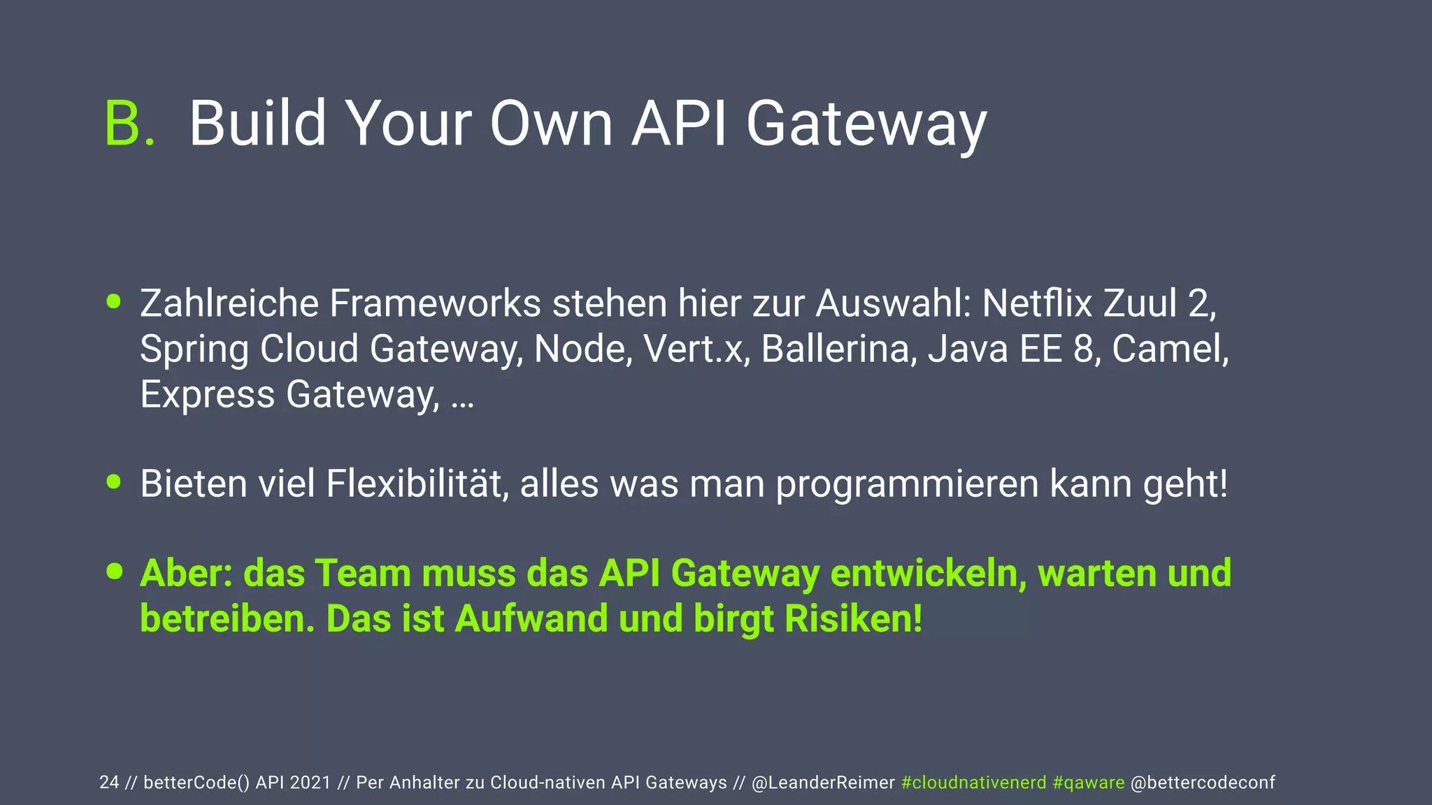 // betterCode() API 2021 // Per Anhalter zu Cloud-nativen API Gateways // @LeanderReimer #cloudnativenerd #qaware @bettercodeconf
B. Build Your Own API Gateway
24
• Zahlreiche Frameworks stehen hier zur Auswahl: Net
fl
ix Zuul 2,
Spring Cloud Gateway, Node, Vert.x, Ballerina, Java EE 8, Camel,
Express Gateway, …


• Bieten viel Flexibilität, alles was man programmieren kann geht!


• Aber: das Team muss das API Gateway entwickeln, warten und
betreiben. Das ist Aufwand und birgt Risiken!
 