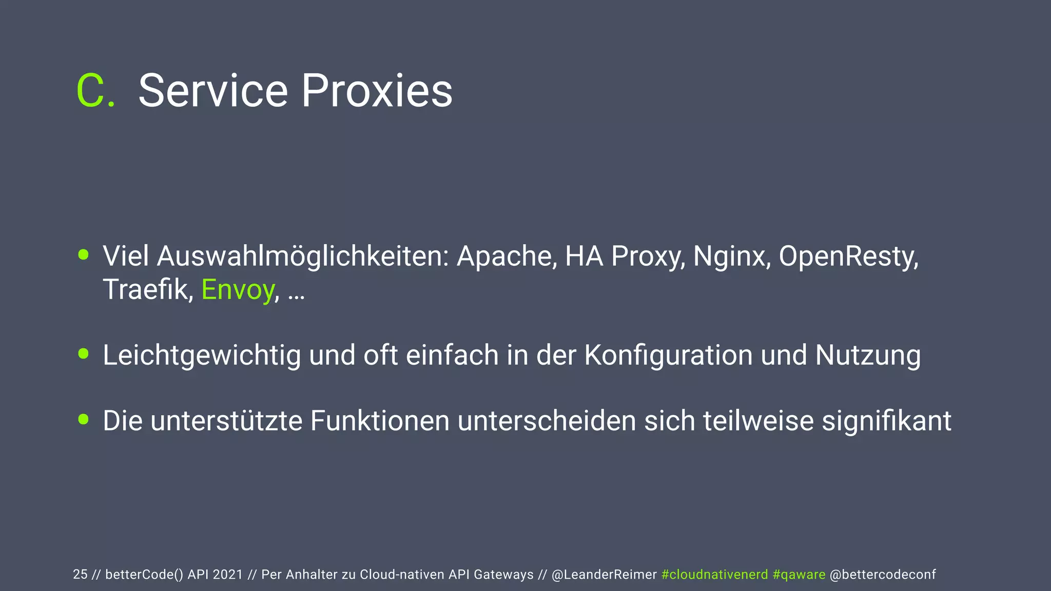 // betterCode() API 2021 // Per Anhalter zu Cloud-nativen API Gateways // @LeanderReimer #cloudnativenerd #qaware @bettercodeconf
C. Service Proxies
25
• Viel Auswahlmöglichkeiten: Apache, HA Proxy, Nginx, OpenResty,
Trae
fi
k, Envoy, …


• Leichtgewichtig und oft einfach in der Kon
fi
guration und Nutzung


• Die unterstützte Funktionen unterscheiden sich teilweise signi
fi
kant
 