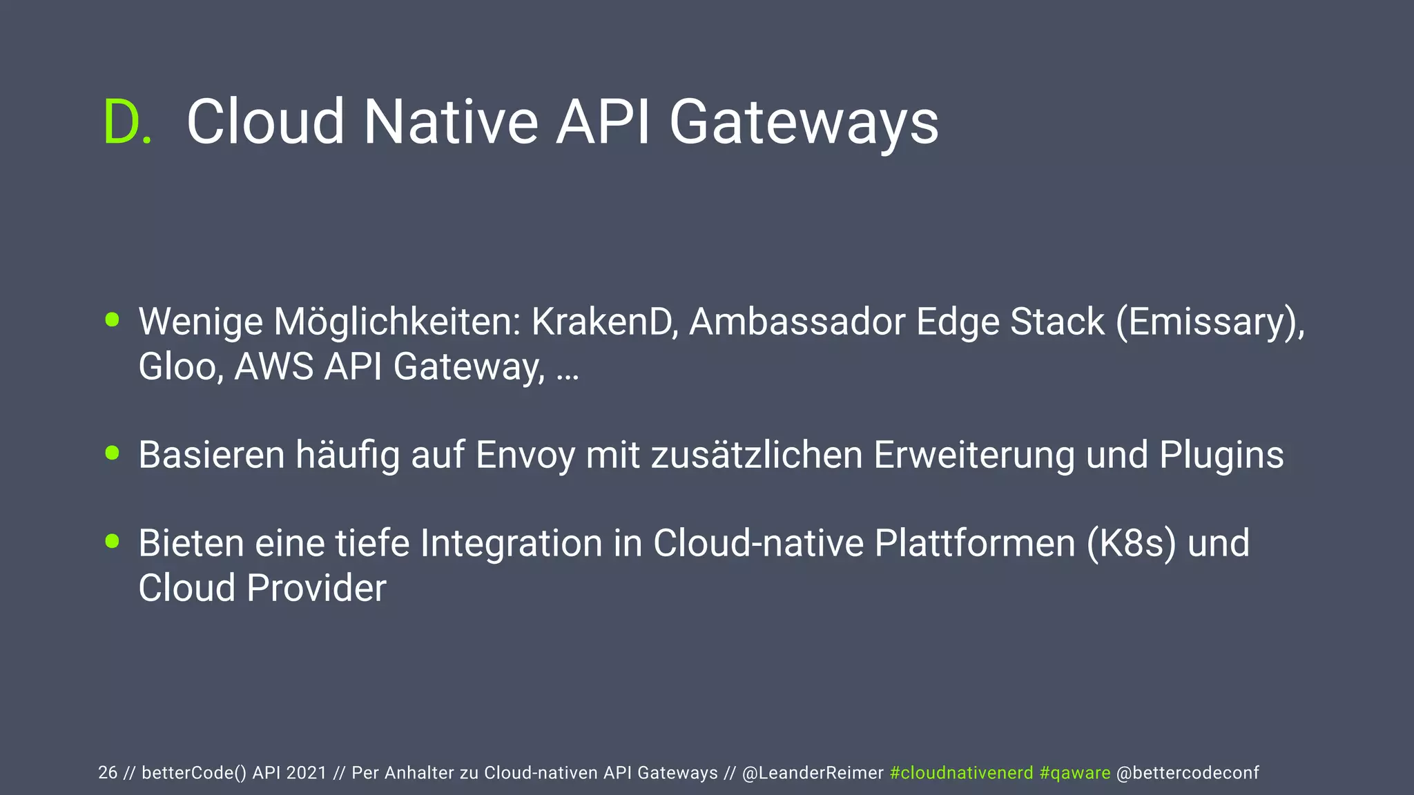 // betterCode() API 2021 // Per Anhalter zu Cloud-nativen API Gateways // @LeanderReimer #cloudnativenerd #qaware @bettercodeconf
D. Cloud Native API Gateways
26
• Wenige Möglichkeiten: KrakenD, Ambassador Edge Stack (Emissary),
Gloo, AWS API Gateway, …


• Basieren häu
fi
g auf Envoy mit zusätzlichen Erweiterung und Plugins


• Bieten eine tiefe Integration in Cloud-native Plattformen (K8s) und
Cloud Provider
 