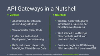 // betterCode() API 2021 // Per Anhalter zu Cloud-nativen API Gateways // @LeanderReimer #cloudnativenerd #qaware @bettercodeconf
API Gateways in a Nutshell
• Vorteile


• Abstraktion der internen
Anwendungsstruktur


• Vereinfachter Client Code


• Einfaches Rollout und
Deployment, Versionierung, …


• B4Fs reduzieren die Anzahl
benötigter Client-Server Calls
18
• Nachteile


• Weiterer hoch-verfügbarer
Infrastruktur-Baustein der
betrieben werden muss


• Wird schnell zum DevOps
Flaschenhals im Fall von
zentralem Betrieb


• Business Logik im API Gateway
führt versehentlich zu einem ESB
 