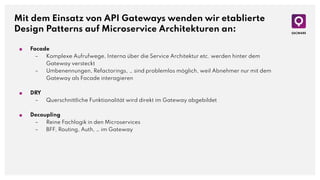 Mit dem Einsatz von API Gateways wenden wir etablierte
Design Patterns auf Microservice Architekturen an:
■ Facade
– Komplexe Aufrufwege, Interna über die Service Architektur etc. werden hinter dem
Gateway versteckt
– Umbenennungen, Refactorings, … sind problemlos möglich, weil Abnehmer nur mit dem
Gateway als Facade interagieren
■ DRY
– Querschnittliche Funktionalität wird direkt im Gateway abgebildet
■ Decoupling
– Reine Fachlogik in den Microservices
– BFF, Routing, Auth, … im Gateway
 