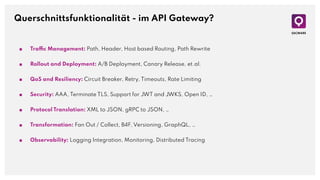 Querschnittsfunktionalität - im API Gateway?
■ Traffic Management: Path, Header, Host based Routing, Path Rewrite
■ Rollout and Deployment: A/B Deployment, Canary Release, et.al.
■ QoS and Resiliency: Circuit Breaker, Retry, Timeouts, Rate Limiting
■ Security: AAA, Terminate TLS, Support for JWT and JWKS, Open ID, …
■ Protocol Translation: XML to JSON, gRPC to JSON, …
■ Transformation: Fan Out / Collect, B4F, Versioning, GraphQL, …
■ Observability: Logging Integration, Monitoring, Distributed Tracing
 