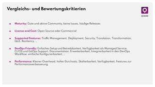 Vergleichs- und Bewertungskritierien
■ Maturity: Gute und aktive Community, keine Issues, häuﬁge Releases
■ License and Cost: Open Source oder Commercial
■ Supported Features: Traffic Management, Deployment, Security, Translation, Transformation,
QoS, Resiliency, …
■ DevOps Friendly: Einfaches Setup und Betreibbarkeit, Verfügbarkeit als Managed Service,
CI/CD und GitOps Support, Documentation, Erweiterbarkeit, Integrierbarkeit in den DevOps
Workﬂow, einfache Konﬁgurierbarkeit, …
■ Performance: Kleiner Overhead, hoher Durchsatz, Skalierbarkeit, Verfügbarkeit, Features zur
Performanceverbesserung
 