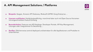 A. API Management Solutions / Platforms
■ Beispiele: Apigee, Amazon API Gateway, Mulesoft UAPIM, Kong Enterprise, …
■ Lizenzen und Kosten: Häuﬁg kostenpﬂichtig, manchmal aber auch mit Open Source Varianten
mit eingeschränktem Feature Umfang
■ Besonderheiten: Features wie API Kataloge, Developer Portale, API Key Management,
Lösungen oder Integrationen für Bezahlung, …
■ DevOps: Üblicherweise zentral deployed und betrieben für alle Applikationen und Produkte im
Unternehmen
 