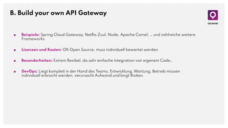 B. Build your own API Gateway
■ Beispiele: Spring Cloud Gateway, Netﬂix Zuul, Node, Apache Camel, … und zahlreiche weitere
Frameworks
■ Lizenzen und Kosten: Oft Open Source, muss individuell bewertet werden
■ Besonderheiten: Extrem ﬂexibel, da sehr einfache Integration von eigenem Code…
■ DevOps: Liegt komplett in der Hand des Teams. Entwicklung, Wartung, Betrieb müssen
individuell erbracht werden, verursacht Aufwand und birgt Risiken.
 