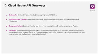 D. Cloud Native API Gateways
■ Beispiele: KrakenD, Gloo, Kusk, Emissary Ingress, APISIX, …
■ Lizenzen und Kosten: Sehr unterschiedlich, sowohl Open Source als auch kommerzielle
Varianten
■ Besonderheiten: Basieren häuﬁg auf Envoy mit zusätzlichen Erweiterungen und Plugins
■ DevOps: bieten tiefe Integration in K8s und Platformen der Cloud Provider. DevOps Workﬂow
ist teilweise sehr unterschiedlich. Erweiterbarkeit und dafür unterstützte Programmiersprachen
sowie unterstützte Features unterscheiden sich
 