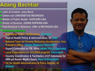  Lahir di Cirebon, Jawa Barat
 Dokter dari UNIVERSITAS INDONESIA
 Master of Public Health: HARVARD-USA
 Doctor of Science: JOHNS HOPKINS-USA
 Post Doctoral in Statistics: UNIV of MICHIGAN-USA
 Kesibukan sekarang:
   Indonesian Public Health Assoc, President
   Dept of Health Policy & Administration, UI, Chair
   National Team for Poverty Reduction Acceleration, Vice
    President Office, Human Resource Specialist
   Expert Committee on TB - MoH, Health Policy Specialist
   Local Capacitation for HIV/AIDS program, Consultant
   Country Coordination & Facilitation (CCF Indonesia) for
    HRH pd Kantor Menko Kesra, Head of Secretariat
   Ctr for Health Administration & Policy Studies, UI,
    Director
 
