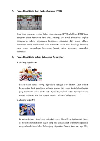 A. Peran Ilmu Kimia bagi Perkembangan IPTEK
Ilmu kimia berperan penting dalam perkembangan IPTEK sebaliknya IPTEK juga
berperan dalam kemajuan ilmu kimia. Misalnya alat untuk mendeteksi tingkat
pencemaran udara, pembuatan komponen microchip dari logam silikon.
Penemuan bahan dasar silikon telah membantu sistem kerja teknologi informasi
yang sangat memerlukan kecepatan. Seperti dalam pembuatan perangkat
komputer.
B. Peran Ilmu Kimia dalam Kehidupan Sehari-hari
1. Bidang kesehatan
Bahan-bahan kimia sering digunakan sebagai obat-obatan. Obat dibuat
berdasarkan hasil penelitian terhadap proses dan reaksi kimia bahan-bahan
yang berkhasiat secara medis terhadap suatu penyakit. Hal ini dipelajari dalam
proses pelarutan obat dan sebagai pensteril alat-alat kedokteran.
2. Bidang industri
Di bidang industri, ilmu kimia seringkali sangat dibutuhkan. Mesin-mesin besar
di industri membutuhkan logam yang baik dengan sifat tertentu yang sesuai
dengan kondisi dan bahan-bahan yang digunakan. Semen, kayu, cat, pipa PVC,
 