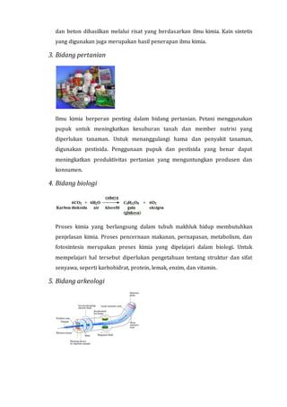 dan beton dihasilkan melalui risat yang berdasarkan ilmu kimia. Kain sintetis
yang digunakan juga merupakan hasil penerapan ilmu kimia.
3. Bidang pertanian
Ilmu kimia berperan penting dalam bidang pertanian. Petani menggunakan
pupuk untuk meningkatkan kesuburan tanah dan member nutrisi yang
diperlukan tanaman. Untuk menanggulangi hama dan penyakit tanaman,
digunakan pestisida. Penggunaan pupuk dan pestisida yang benar dapat
meningkatkan produktivitas pertanian yang menguntungkan produsen dan
konsumen.
4. Bidang biologi
Proses kimia yang berlangsung dalam tubuh makhluk hidup membutuhkan
penjelasan kimia. Proses pencernaan makanan, pernapasan, metabolism, dan
fotosintesis merupakan proses kimia yang dipelajari dalam biologi. Untuk
mempelajari hal tersebut diperlukan pengetahuan tentang struktur dan sifat
senyawa, seperti karbohidrat, protein, lemak, enzim, dan vitamin.
5. Bidang arkeologi
 