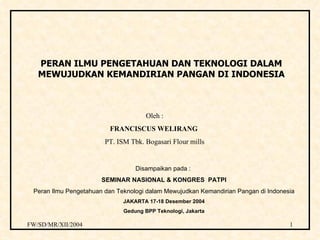 PERAN ILMU PENGETAHUAN DAN TEKNOLOGI DALAM MEWUJUDKAN KEMANDIRIAN PANGAN DI INDONESIA Disampaikan pada :  SEMINAR NASIONAL & KONGRES  PATPI Peran Ilmu Pengetahuan dan Teknologi dalam Mewujudkan Kemandirian Pangan di Indonesia JAKARTA 17-18 Desember 2004 Gedung BPP Teknologi, Jakarta Oleh : FRANCISCUS WELIRANG   PT. ISM Tbk. Bogasari Flour mills 